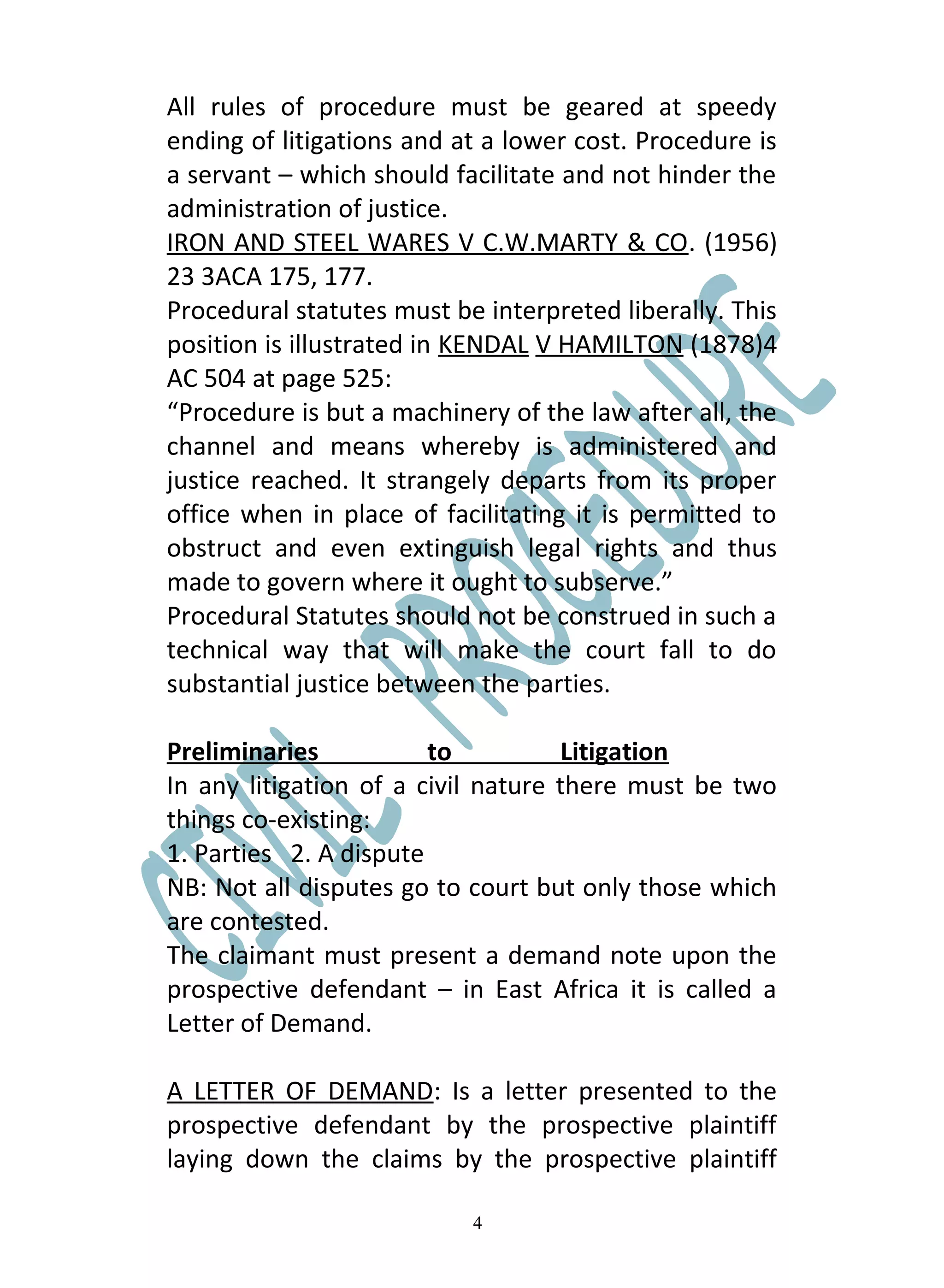 All rules of procedure must be geared at speedy
ending of litigations and at a lower cost. Procedure is
a servant – which should facilitate and not hinder the
administration of justice.
IRON AND STEEL WARES V C.W.MARTY & CO. (1956)
23 3ACA 175, 177.
Procedural statutes must be interpreted liberally. This
position is illustrated in KENDAL V HAMILTON (1878)4
AC 504 at page 525:
“Procedure is but a machinery of the law after all, the
channel and means whereby is administered and
justice reached. It strangely departs from its proper
office when in place of facilitating it is permitted to
obstruct and even extinguish legal rights and thus
made to govern where it ought to subserve.”
Procedural Statutes should not be construed in such a
technical way that will make the court fall to do
substantial justice between the parties.

Preliminaries           to          Litigation
In any litigation of a civil nature there must be two
things co-existing:
1. Parties 2. A dispute
NB: Not all disputes go to court but only those which
are contested.
The claimant must present a demand note upon the
prospective defendant – in East Africa it is called a
Letter of Demand.

A LETTER OF DEMAND: Is a letter presented to the
prospective defendant by the prospective plaintiff
laying down the claims by the prospective plaintiff

                           4
 