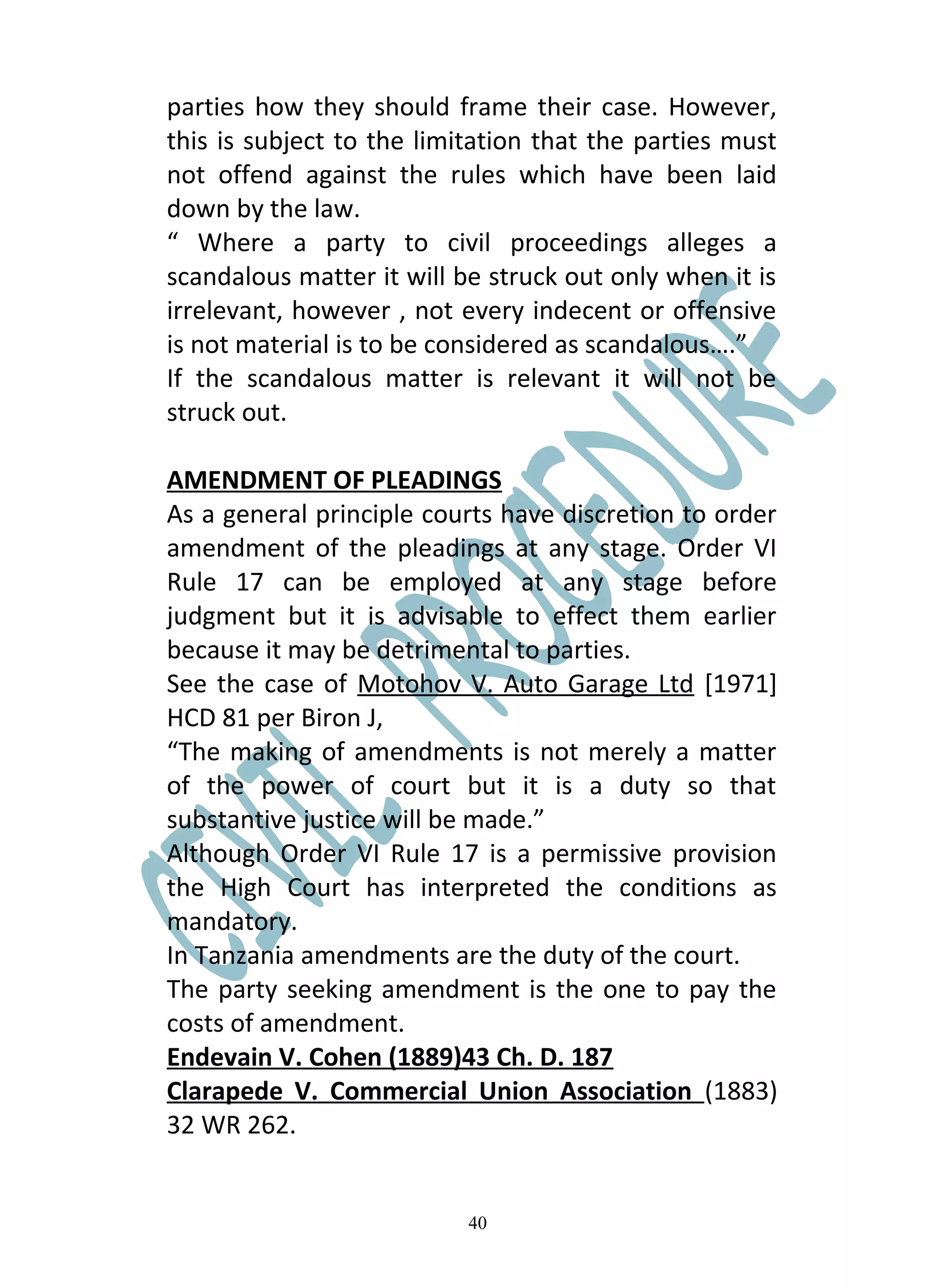 parties how they should frame their case. However,
this is subject to the limitation that the parties must
not offend against the rules which have been laid
down by the law.
“ Where a party to civil proceedings alleges a
scandalous matter it will be struck out only when it is
irrelevant, however , not every indecent or offensive
is not material is to be considered as scandalous….”
If the scandalous matter is relevant it will not be
struck out.

AMENDMENT OF PLEADINGS
As a general principle courts have discretion to order
amendment of the pleadings at any stage. Order VI
Rule 17 can be employed at any stage before
judgment but it is advisable to effect them earlier
because it may be detrimental to parties.
See the case of Motohov V. Auto Garage Ltd [1971]
HCD 81 per Biron J,
“The making of amendments is not merely a matter
of the power of court but it is a duty so that
substantive justice will be made.”
Although Order VI Rule 17 is a permissive provision
the High Court has interpreted the conditions as
mandatory.
In Tanzania amendments are the duty of the court.
The party seeking amendment is the one to pay the
costs of amendment.
Endevain V. Cohen (1889)43 Ch. D. 187
Clarapede V. Commercial Union Association (1883)
32 WR 262.


                           40
 