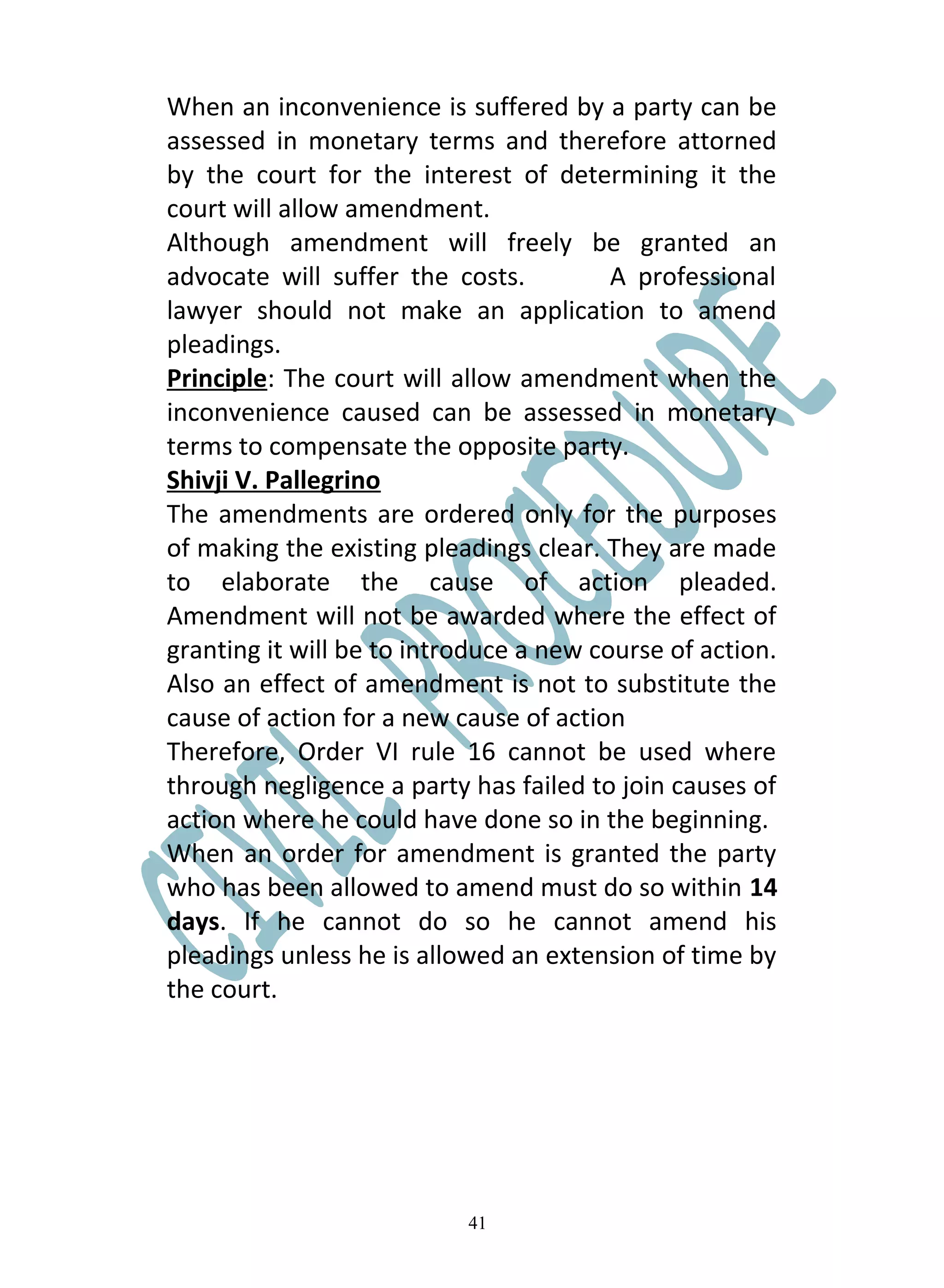 When an inconvenience is suffered by a party can be
assessed in monetary terms and therefore attorned
by the court for the interest of determining it the
court will allow amendment.
Although amendment will freely be granted an
advocate will suffer the costs.          A professional
lawyer should not make an application to amend
pleadings.
Principle: The court will allow amendment when the
inconvenience caused can be assessed in monetary
terms to compensate the opposite party.
Shivji V. Pallegrino
The amendments are ordered only for the purposes
of making the existing pleadings clear. They are made
to elaborate the cause of action pleaded.
Amendment will not be awarded where the effect of
granting it will be to introduce a new course of action.
Also an effect of amendment is not to substitute the
cause of action for a new cause of action
Therefore, Order VI rule 16 cannot be used where
through negligence a party has failed to join causes of
action where he could have done so in the beginning.
When an order for amendment is granted the party
who has been allowed to amend must do so within 14
days. If he cannot do so he cannot amend his
pleadings unless he is allowed an extension of time by
the court.




                           41
 