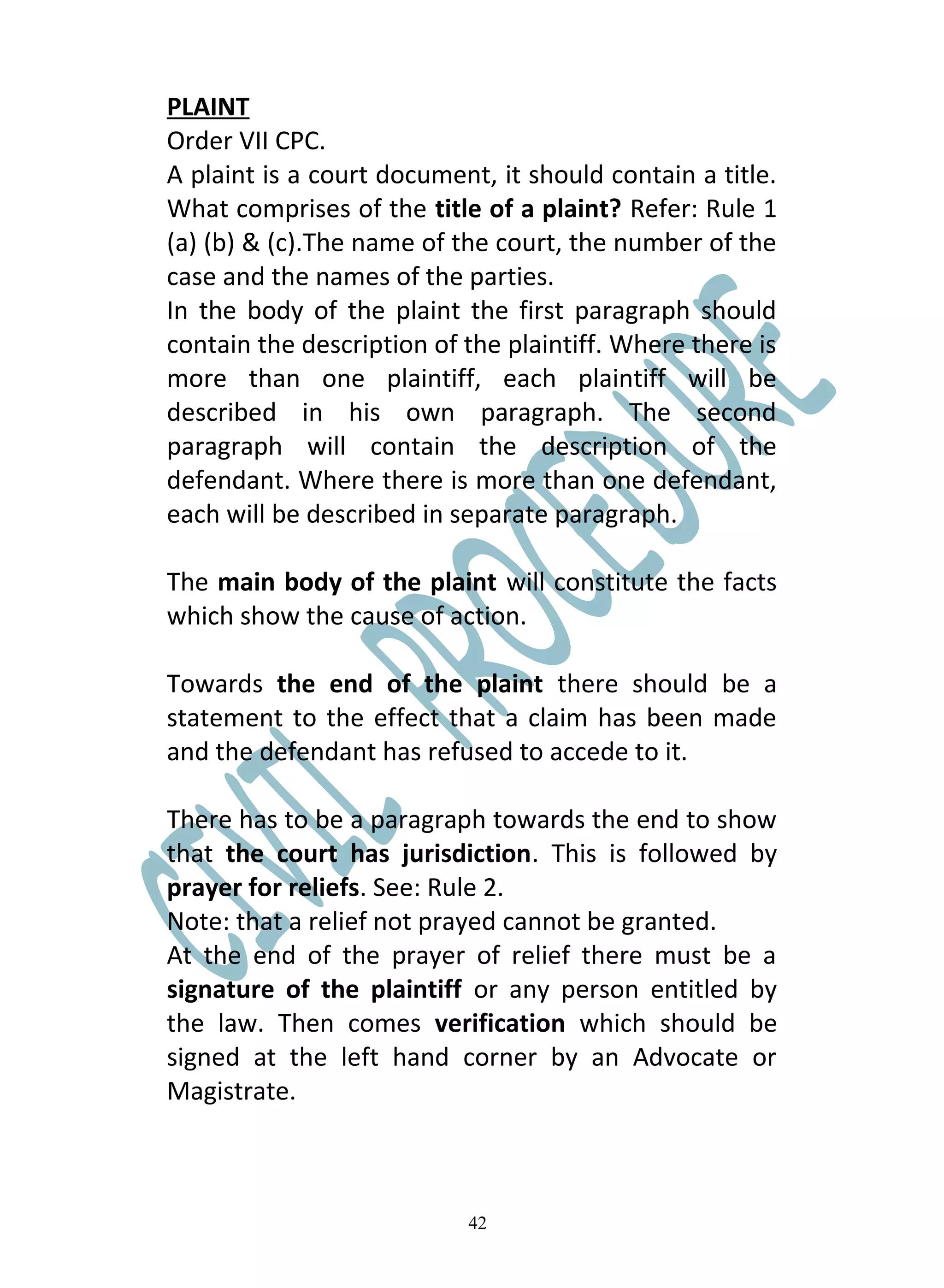 PLAINT
Order VII CPC.
A plaint is a court document, it should contain a title.
What comprises of the title of a plaint? Refer: Rule 1
(a) (b) & (c).The name of the court, the number of the
case and the names of the parties.
In the body of the plaint the first paragraph should
contain the description of the plaintiff. Where there is
more than one plaintiff, each plaintiff will be
described in his own paragraph. The second
paragraph will contain the description of the
defendant. Where there is more than one defendant,
each will be described in separate paragraph.

The main body of the plaint will constitute the facts
which show the cause of action.

Towards the end of the plaint there should be a
statement to the effect that a claim has been made
and the defendant has refused to accede to it.

There has to be a paragraph towards the end to show
that the court has jurisdiction. This is followed by
prayer for reliefs. See: Rule 2.
Note: that a relief not prayed cannot be granted.
At the end of the prayer of relief there must be a
signature of the plaintiff or any person entitled by
the law. Then comes verification which should be
signed at the left hand corner by an Advocate or
Magistrate.



                           42
 