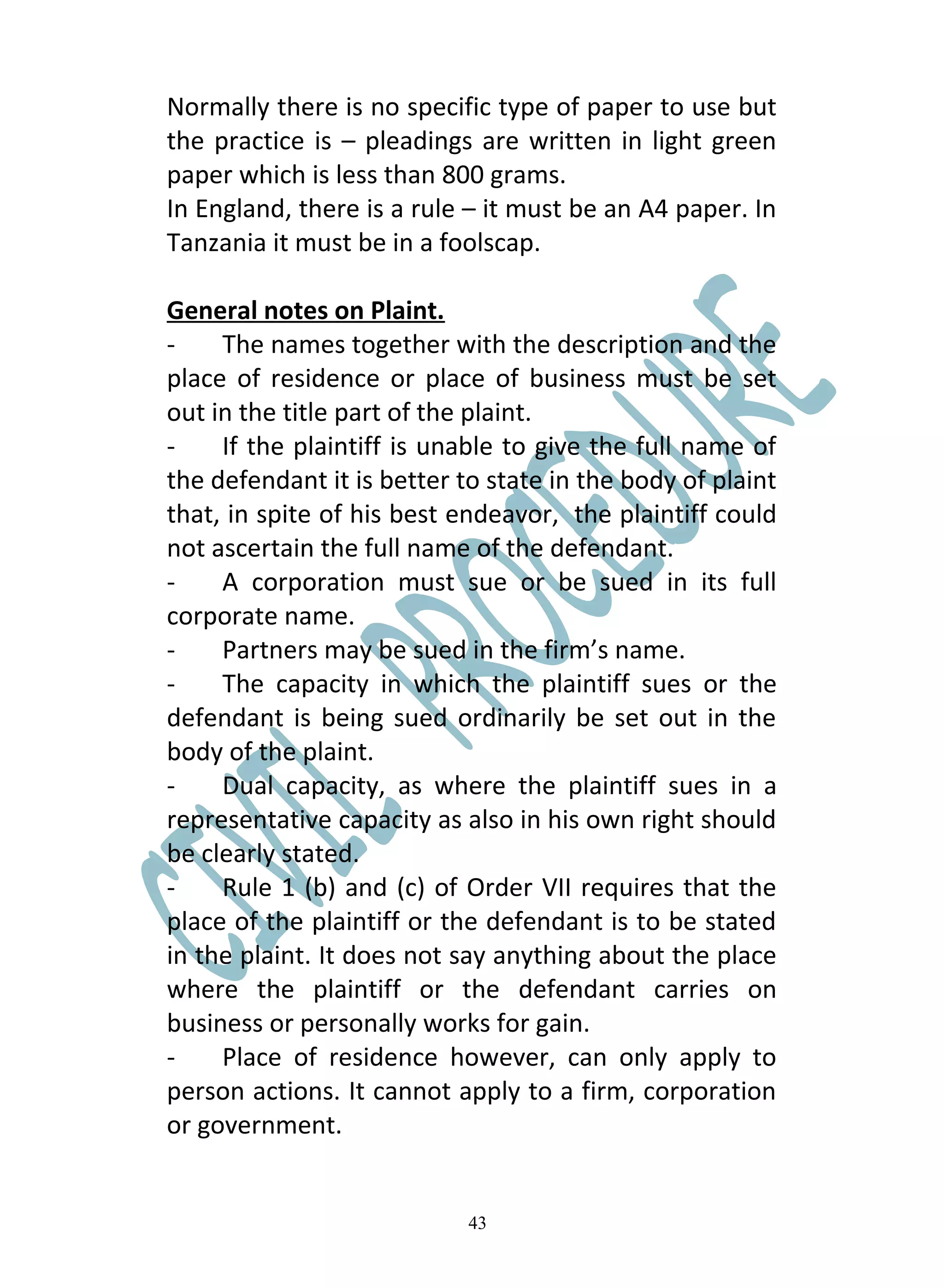 Normally there is no specific type of paper to use but
the practice is – pleadings are written in light green
paper which is less than 800 grams.
In England, there is a rule – it must be an A4 paper. In
Tanzania it must be in a foolscap.

General notes on Plaint.
-    The names together with the description and the
place of residence or place of business must be set
out in the title part of the plaint.
-    If the plaintiff is unable to give the full name of
the defendant it is better to state in the body of plaint
that, in spite of his best endeavor, the plaintiff could
not ascertain the full name of the defendant.
-    A corporation must sue or be sued in its full
corporate name.
-    Partners may be sued in the firm’s name.
-    The capacity in which the plaintiff sues or the
defendant is being sued ordinarily be set out in the
body of the plaint.
-    Dual capacity, as where the plaintiff sues in a
representative capacity as also in his own right should
be clearly stated.
-    Rule 1 (b) and (c) of Order VII requires that the
place of the plaintiff or the defendant is to be stated
in the plaint. It does not say anything about the place
where the plaintiff or the defendant carries on
business or personally works for gain.
-    Place of residence however, can only apply to
person actions. It cannot apply to a firm, corporation
or government.


                            43
 