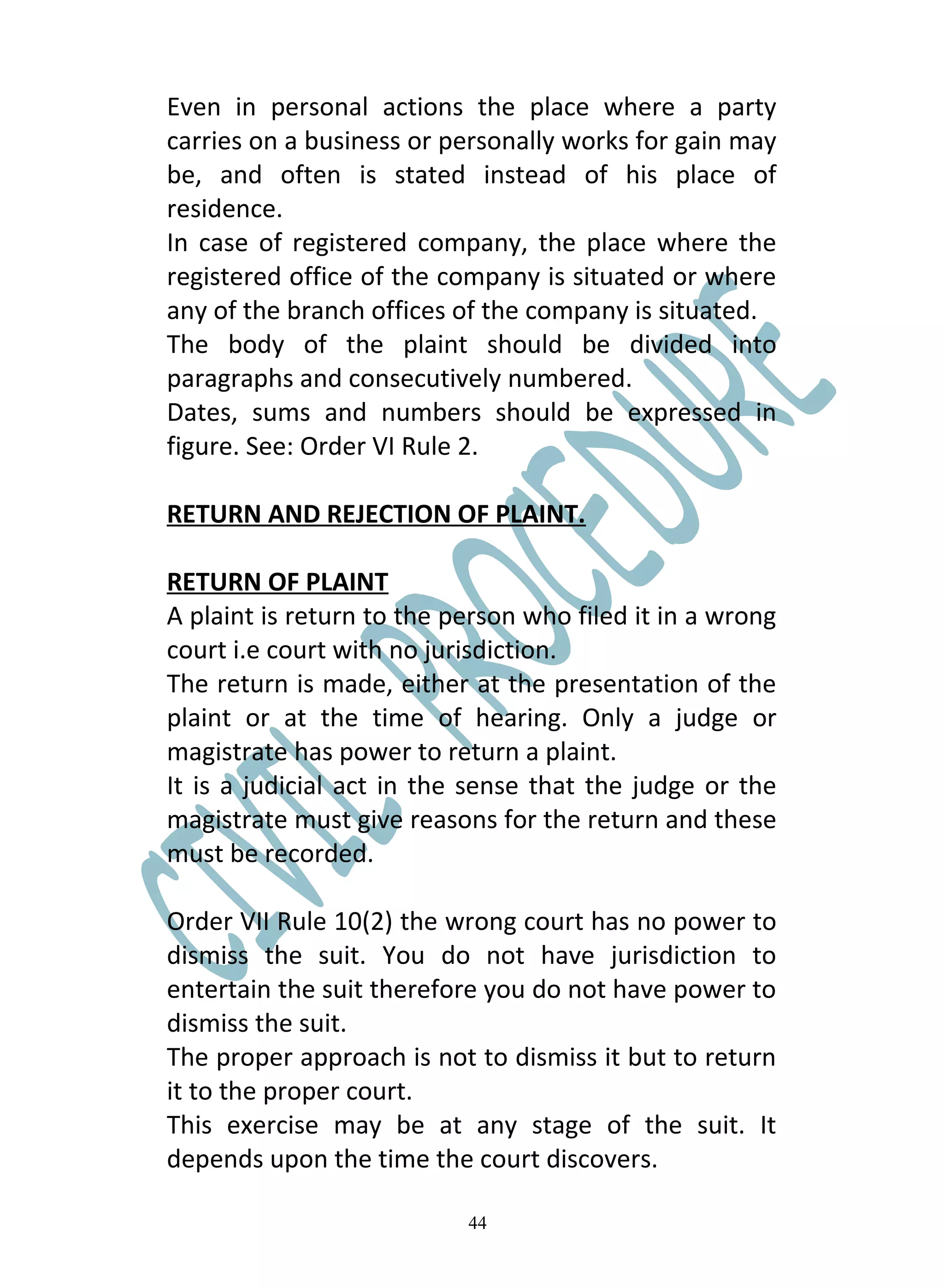 Even in personal actions the place where a party
carries on a business or personally works for gain may
be, and often is stated instead of his place of
residence.
In case of registered company, the place where the
registered office of the company is situated or where
any of the branch offices of the company is situated.
The body of the plaint should be divided into
paragraphs and consecutively numbered.
Dates, sums and numbers should be expressed in
figure. See: Order VI Rule 2.

RETURN AND REJECTION OF PLAINT.

RETURN OF PLAINT
A plaint is return to the person who filed it in a wrong
court i.e court with no jurisdiction.
The return is made, either at the presentation of the
plaint or at the time of hearing. Only a judge or
magistrate has power to return a plaint.
It is a judicial act in the sense that the judge or the
magistrate must give reasons for the return and these
must be recorded.

Order VII Rule 10(2) the wrong court has no power to
dismiss the suit. You do not have jurisdiction to
entertain the suit therefore you do not have power to
dismiss the suit.
The proper approach is not to dismiss it but to return
it to the proper court.
This exercise may be at any stage of the suit. It
depends upon the time the court discovers.

                           44
 