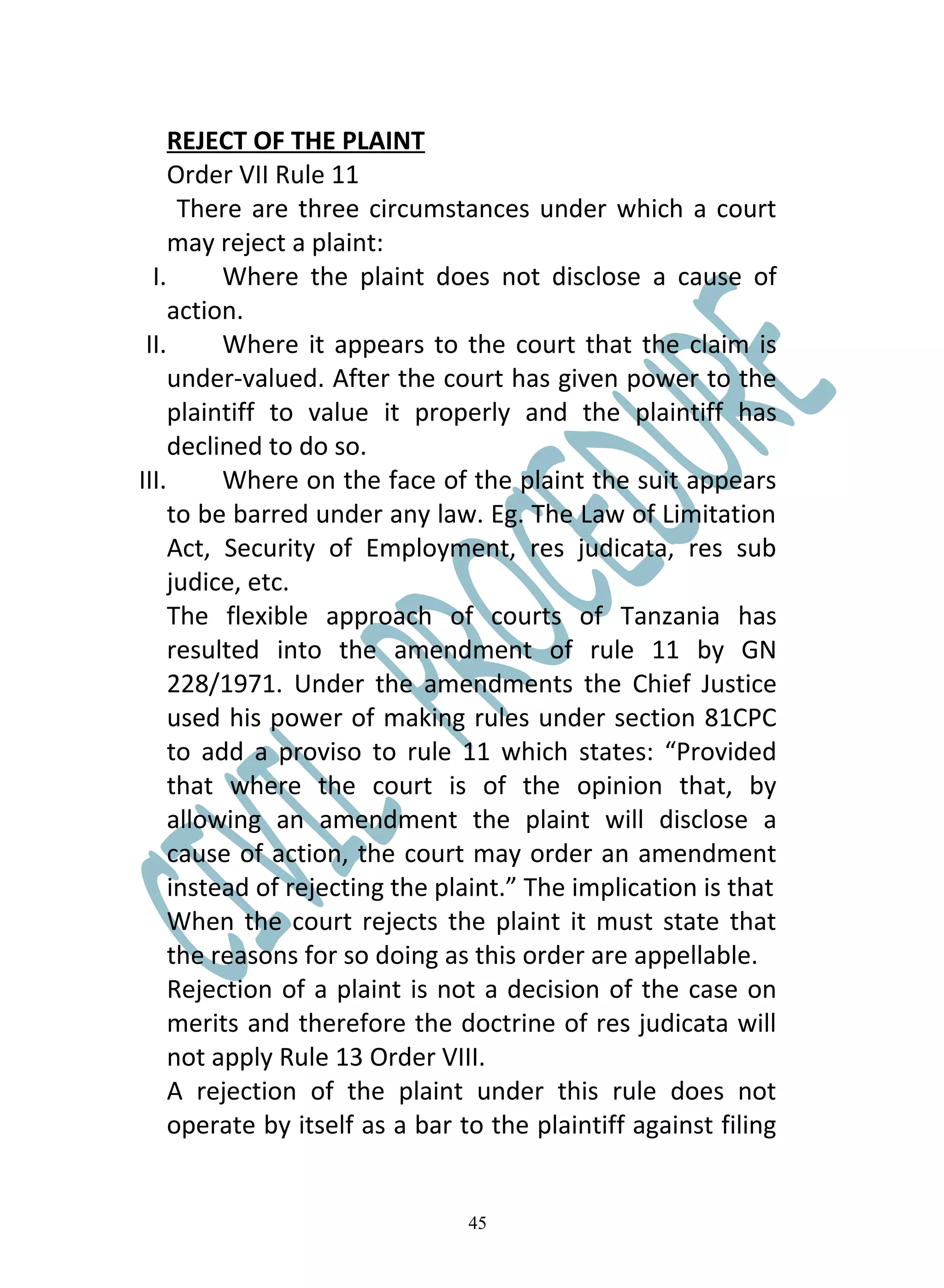 REJECT OF THE PLAINT
     Order VII Rule 11
      There are three circumstances under which a court
     may reject a plaint:
  I.      Where the plaint does not disclose a cause of
     action.
 II.      Where it appears to the court that the claim is
     under-valued. After the court has given power to the
     plaintiff to value it properly and the plaintiff has
     declined to do so.
III.      Where on the face of the plaint the suit appears
     to be barred under any law. Eg. The Law of Limitation
     Act, Security of Employment, res judicata, res sub
     judice, etc.
     The flexible approach of courts of Tanzania has
     resulted into the amendment of rule 11 by GN
     228/1971. Under the amendments the Chief Justice
     used his power of making rules under section 81CPC
     to add a proviso to rule 11 which states: “Provided
     that where the court is of the opinion that, by
     allowing an amendment the plaint will disclose a
     cause of action, the court may order an amendment
     instead of rejecting the plaint.” The implication is that
     When the court rejects the plaint it must state that
     the reasons for so doing as this order are appellable.
     Rejection of a plaint is not a decision of the case on
     merits and therefore the doctrine of res judicata will
     not apply Rule 13 Order VIII.
     A rejection of the plaint under this rule does not
     operate by itself as a bar to the plaintiff against filing


                                45
 