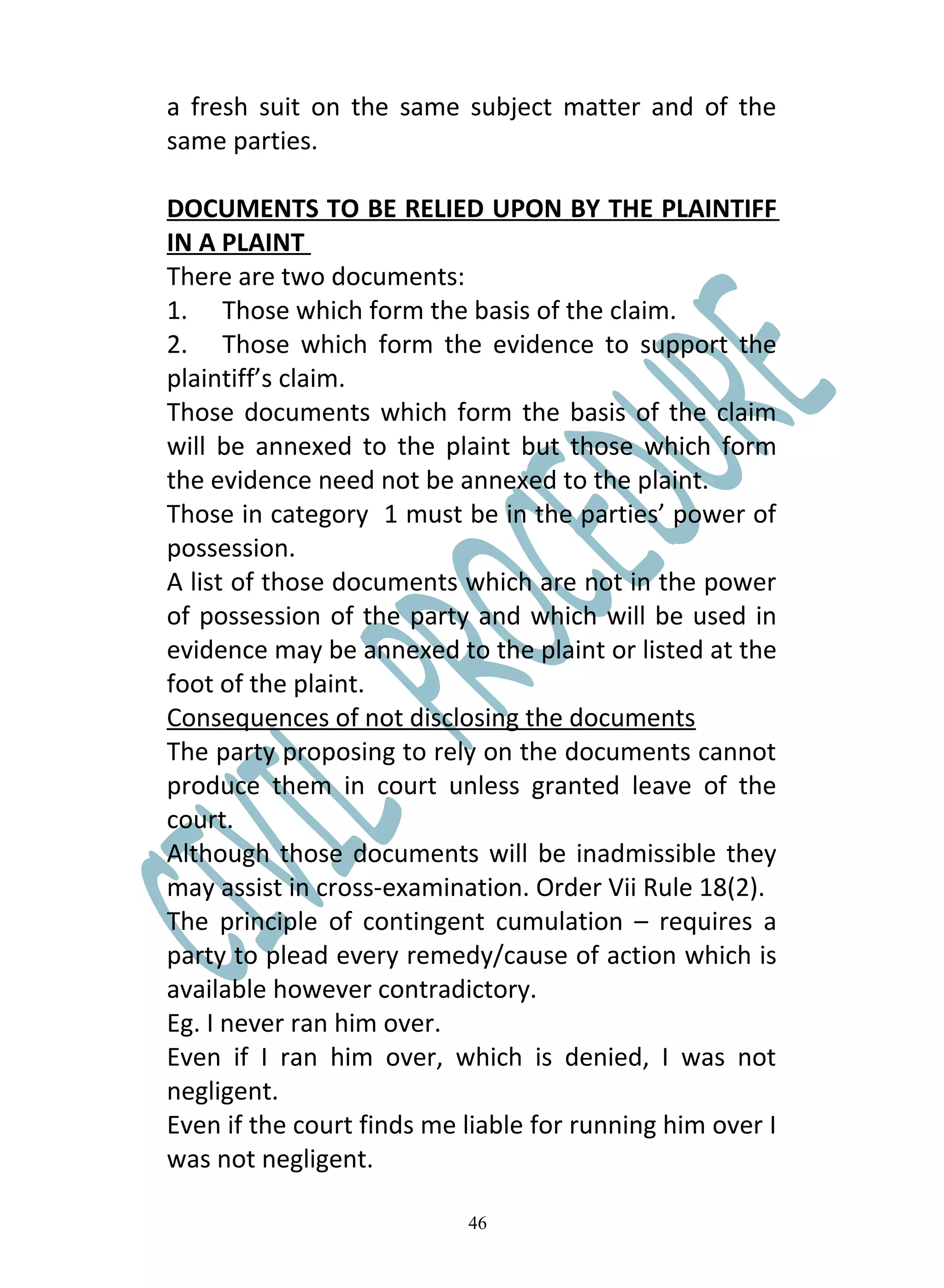 a fresh suit on the same subject matter and of the
same parties.

DOCUMENTS TO BE RELIED UPON BY THE PLAINTIFF
IN A PLAINT
There are two documents:
1. Those which form the basis of the claim.
2. Those which form the evidence to support the
plaintiff’s claim.
Those documents which form the basis of the claim
will be annexed to the plaint but those which form
the evidence need not be annexed to the plaint.
Those in category 1 must be in the parties’ power of
possession.
A list of those documents which are not in the power
of possession of the party and which will be used in
evidence may be annexed to the plaint or listed at the
foot of the plaint.
Consequences of not disclosing the documents
The party proposing to rely on the documents cannot
produce them in court unless granted leave of the
court.
Although those documents will be inadmissible they
may assist in cross-examination. Order Vii Rule 18(2).
The principle of contingent cumulation – requires a
party to plead every remedy/cause of action which is
available however contradictory.
Eg. I never ran him over.
Even if I ran him over, which is denied, I was not
negligent.
Even if the court finds me liable for running him over I
was not negligent.

                           46
 