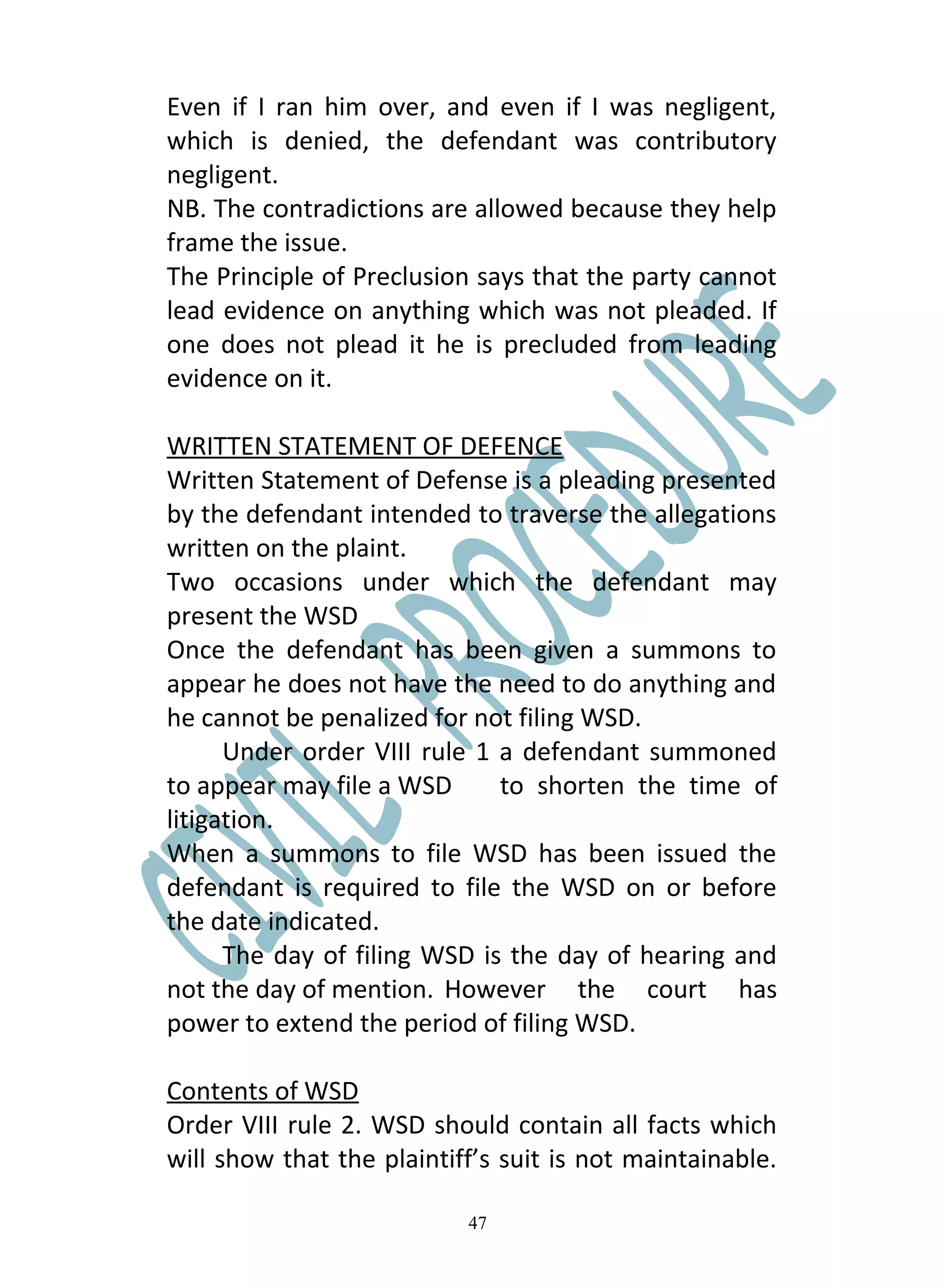 Even if I ran him over, and even if I was negligent,
which is denied, the defendant was contributory
negligent.
NB. The contradictions are allowed because they help
frame the issue.
The Principle of Preclusion says that the party cannot
lead evidence on anything which was not pleaded. If
one does not plead it he is precluded from leading
evidence on it.

WRITTEN STATEMENT OF DEFENCE
Written Statement of Defense is a pleading presented
by the defendant intended to traverse the allegations
written on the plaint.
Two occasions under which the defendant may
present the WSD
Once the defendant has been given a summons to
appear he does not have the need to do anything and
he cannot be penalized for not filing WSD.
      Under order VIII rule 1 a defendant summoned
to appear may file a WSD      to shorten the time of
litigation.
When a summons to file WSD has been issued the
defendant is required to file the WSD on or before
the date indicated.
      The day of filing WSD is the day of hearing and
not the day of mention. However the court has
power to extend the period of filing WSD.

Contents of WSD
Order VIII rule 2. WSD should contain all facts which
will show that the plaintiff’s suit is not maintainable.

                           47
 