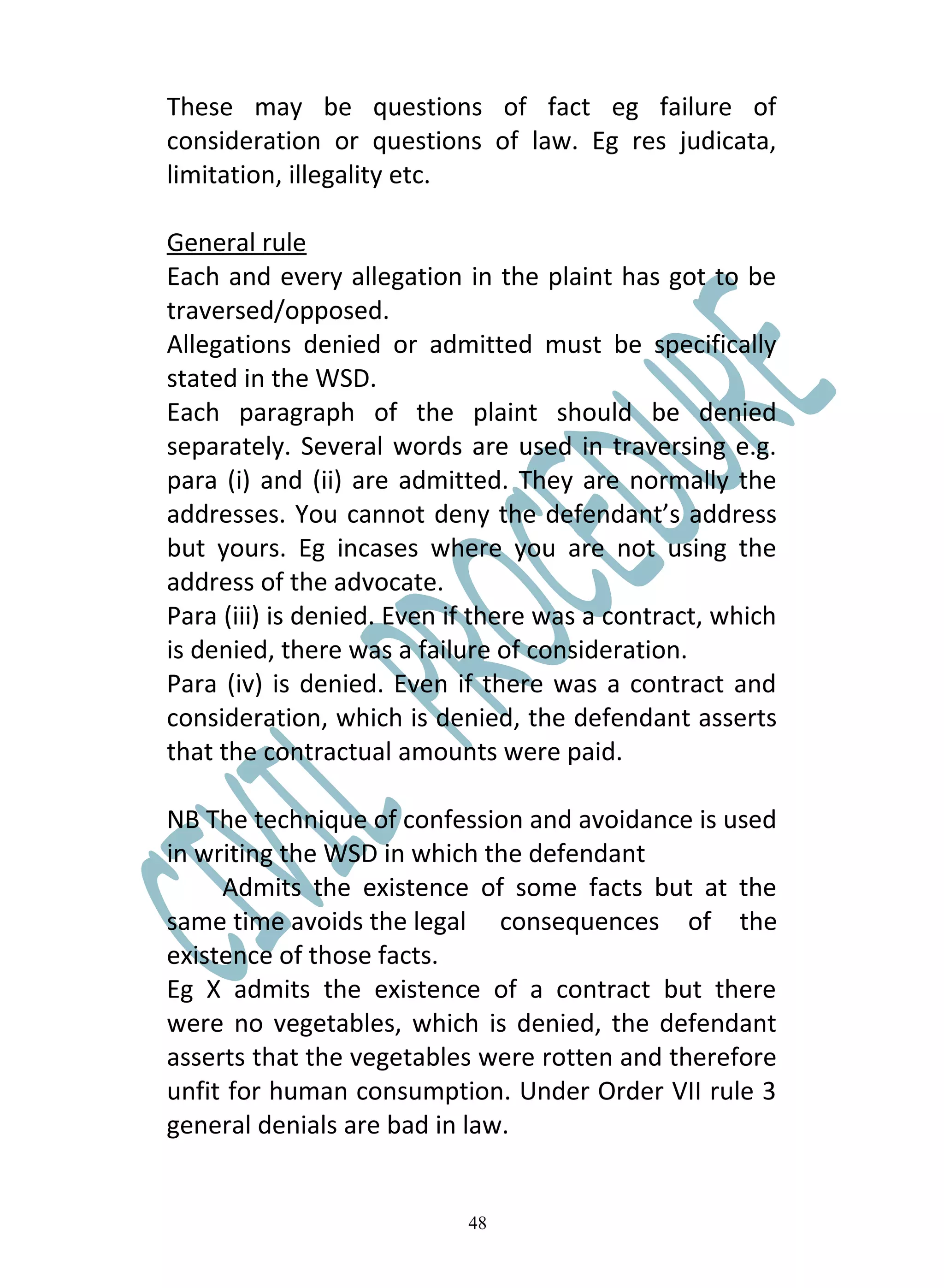 These may be questions of fact eg failure of
consideration or questions of law. Eg res judicata,
limitation, illegality etc.

General rule
Each and every allegation in the plaint has got to be
traversed/opposed.
Allegations denied or admitted must be specifically
stated in the WSD.
Each paragraph of the plaint should be denied
separately. Several words are used in traversing e.g.
para (i) and (ii) are admitted. They are normally the
addresses. You cannot deny the defendant’s address
but yours. Eg incases where you are not using the
address of the advocate.
Para (iii) is denied. Even if there was a contract, which
is denied, there was a failure of consideration.
Para (iv) is denied. Even if there was a contract and
consideration, which is denied, the defendant asserts
that the contractual amounts were paid.

NB The technique of confession and avoidance is used
in writing the WSD in which the defendant
     Admits the existence of some facts but at the
same time avoids the legal consequences of the
existence of those facts.
Eg X admits the existence of a contract but there
were no vegetables, which is denied, the defendant
asserts that the vegetables were rotten and therefore
unfit for human consumption. Under Order VII rule 3
general denials are bad in law.


                            48
 