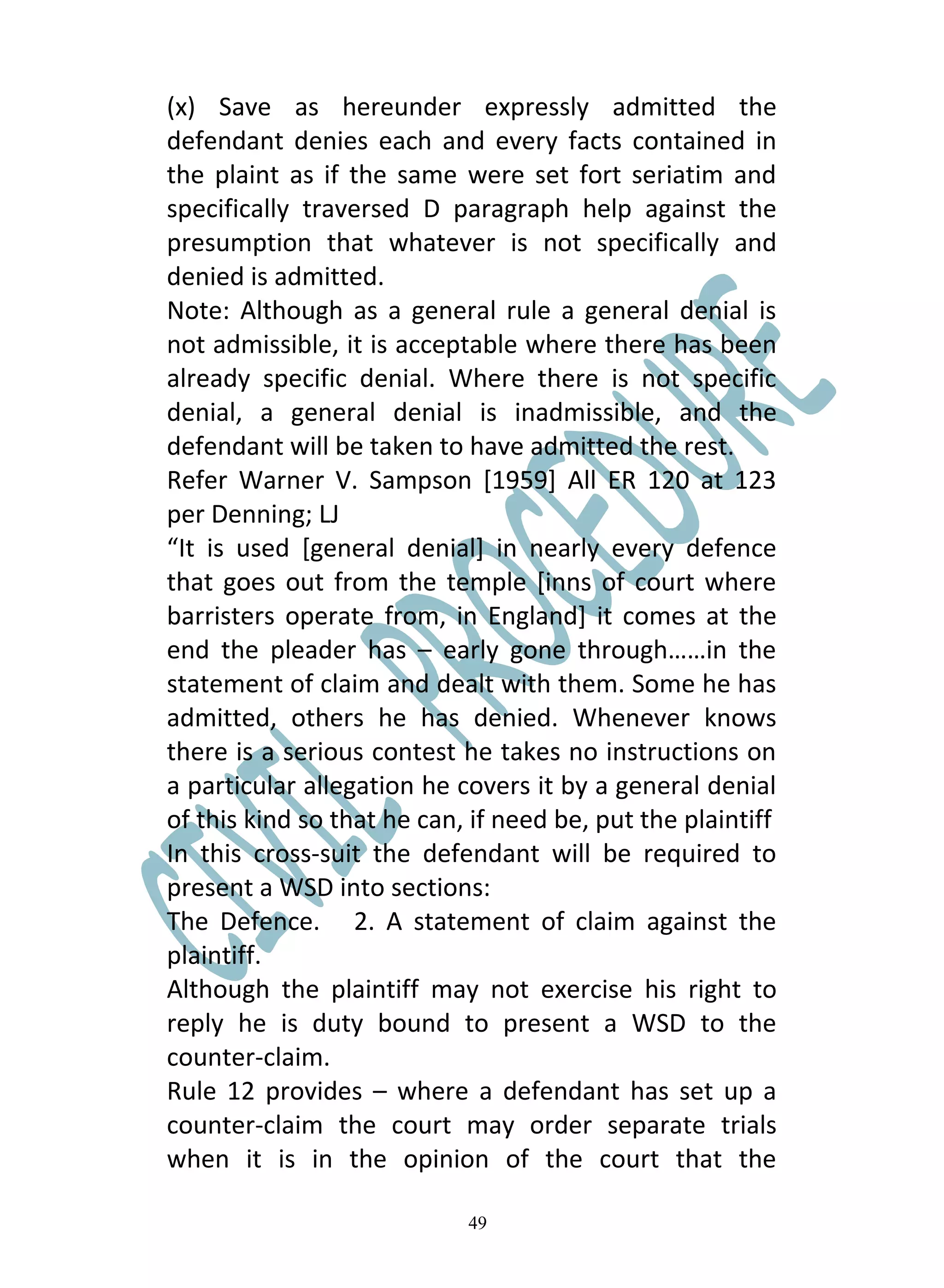 (x) Save as hereunder expressly admitted the
defendant denies each and every facts contained in
the plaint as if the same were set fort seriatim and
specifically traversed D paragraph help against the
presumption that whatever is not specifically and
denied is admitted.
Note: Although as a general rule a general denial is
not admissible, it is acceptable where there has been
already specific denial. Where there is not specific
denial, a general denial is inadmissible, and the
defendant will be taken to have admitted the rest.
Refer Warner V. Sampson [1959] All ER 120 at 123
per Denning; LJ
“It is used [general denial] in nearly every defence
that goes out from the temple [inns of court where
barristers operate from, in England] it comes at the
end the pleader has – early gone through……in the
statement of claim and dealt with them. Some he has
admitted, others he has denied. Whenever knows
there is a serious contest he takes no instructions on
a particular allegation he covers it by a general denial
of this kind so that he can, if need be, put the plaintiff
In this cross-suit the defendant will be required to
present a WSD into sections:
The Defence. 2. A statement of claim against the
plaintiff.
Although the plaintiff may not exercise his right to
reply he is duty bound to present a WSD to the
counter-claim.
Rule 12 provides – where a defendant has set up a
counter-claim the court may order separate trials
when it is in the opinion of the court that the

                            49
 