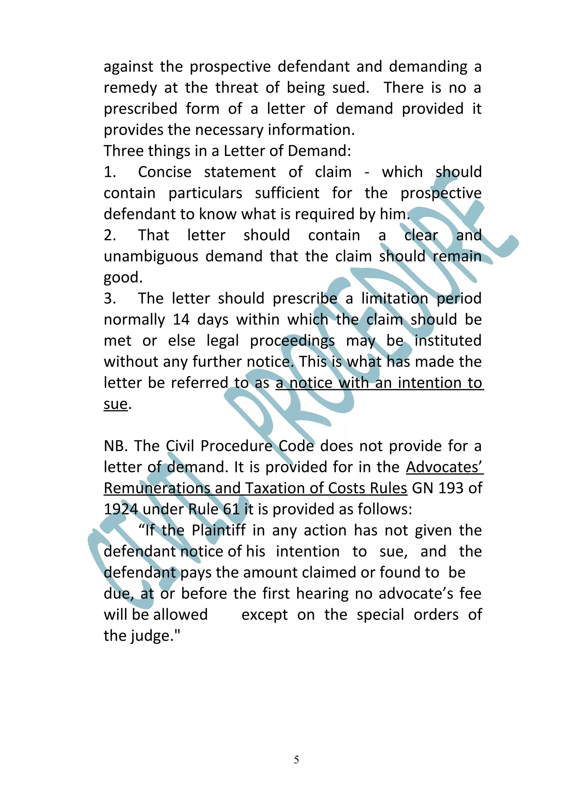 against the prospective defendant and demanding a
remedy at the threat of being sued. There is no a
prescribed form of a letter of demand provided it
provides the necessary information.
Three things in a Letter of Demand:
1. Concise statement of claim - which should
contain particulars sufficient for the prospective
defendant to know what is required by him.
2. That letter should contain a clear and
unambiguous demand that the claim should remain
good.
3. The letter should prescribe a limitation period
normally 14 days within which the claim should be
met or else legal proceedings may be instituted
without any further notice. This is what has made the
letter be referred to as a notice with an intention to
sue.

NB. The Civil Procedure Code does not provide for a
letter of demand. It is provided for in the Advocates’
Remunerations and Taxation of Costs Rules GN 193 of
1924 under Rule 61 it is provided as follows:
      “If the Plaintiff in any action has not given the
defendant notice of his intention to sue, and the
defendant pays the amount claimed or found to be
due, at or before the first hearing no advocate’s fee
will be allowed       except on the special orders of
the judge."




                           5
 
