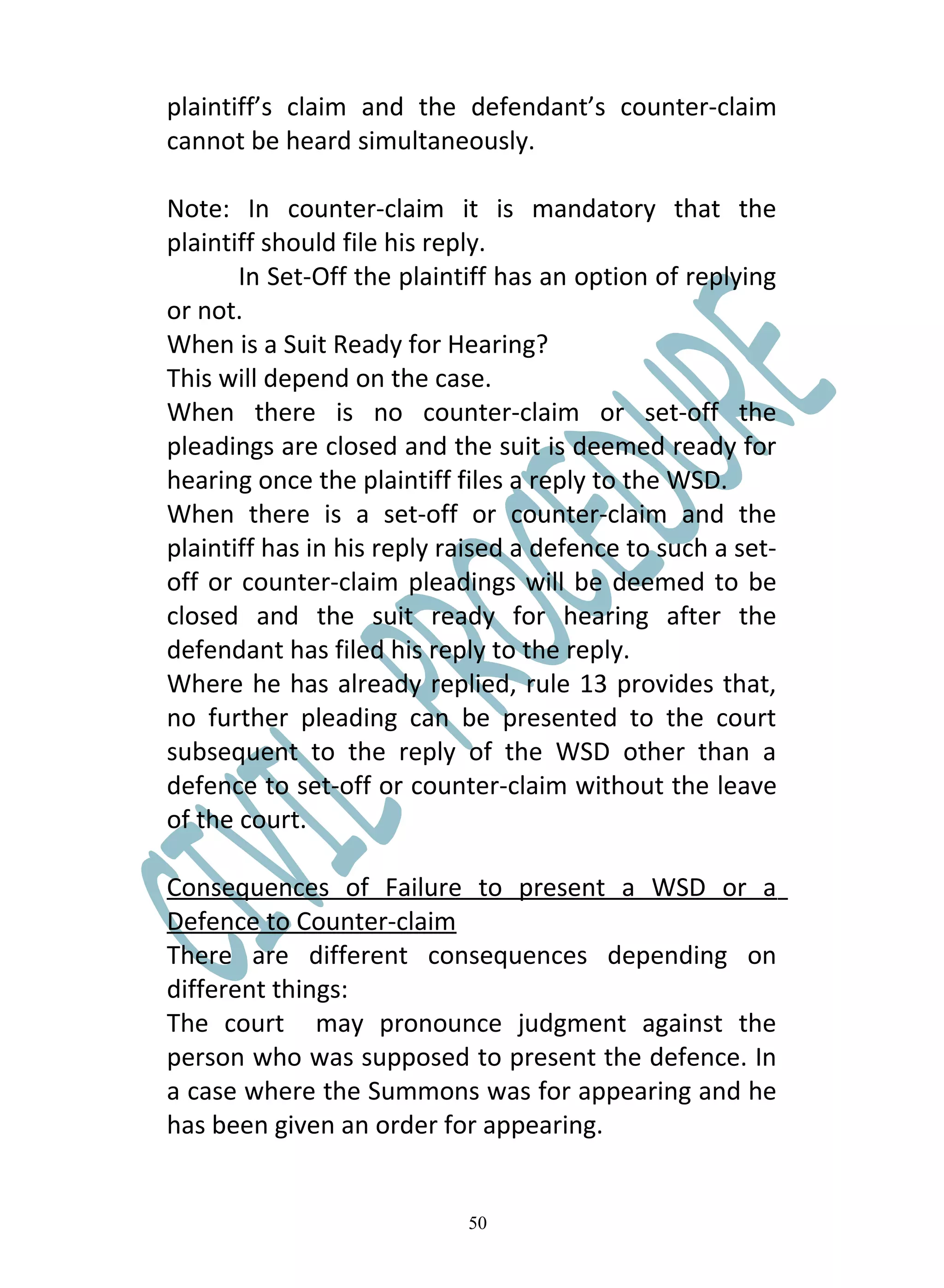 plaintiff’s claim and the defendant’s counter-claim
cannot be heard simultaneously.

Note: In counter-claim it is mandatory that the
plaintiff should file his reply.
       In Set-Off the plaintiff has an option of replying
or not.
When is a Suit Ready for Hearing?
This will depend on the case.
When there is no counter-claim or set-off the
pleadings are closed and the suit is deemed ready for
hearing once the plaintiff files a reply to the WSD.
When there is a set-off or counter-claim and the
plaintiff has in his reply raised a defence to such a set-
off or counter-claim pleadings will be deemed to be
closed and the suit ready for hearing after the
defendant has filed his reply to the reply.
Where he has already replied, rule 13 provides that,
no further pleading can be presented to the court
subsequent to the reply of the WSD other than a
defence to set-off or counter-claim without the leave
of the court.

Consequences of Failure to present a WSD or a
Defence to Counter-claim
There are different consequences depending on
different things:
The court may pronounce judgment against the
person who was supposed to present the defence. In
a case where the Summons was for appearing and he
has been given an order for appearing.


                            50
 