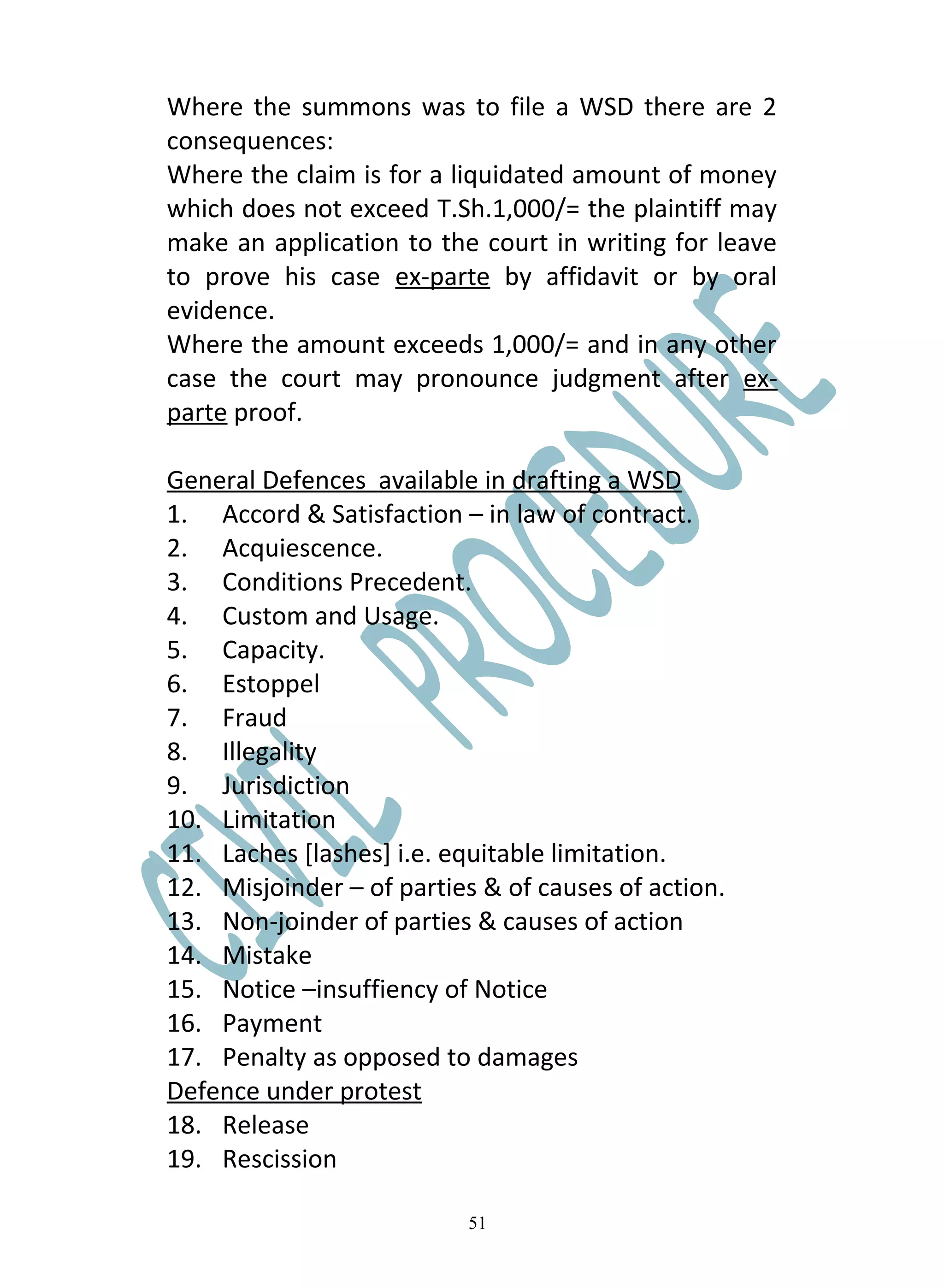 Where the summons was to file a WSD there are 2
consequences:
Where the claim is for a liquidated amount of money
which does not exceed T.Sh.1,000/= the plaintiff may
make an application to the court in writing for leave
to prove his case ex-parte by affidavit or by oral
evidence.
Where the amount exceeds 1,000/= and in any other
case the court may pronounce judgment after ex-
parte proof.

General Defences available in drafting a WSD
1. Accord & Satisfaction – in law of contract.
2. Acquiescence.
3. Conditions Precedent.
4. Custom and Usage.
5. Capacity.
6. Estoppel
7. Fraud
8. Illegality
9. Jurisdiction
10. Limitation
11. Laches [lashes] i.e. equitable limitation.
12. Misjoinder – of parties & of causes of action.
13. Non-joinder of parties & causes of action
14. Mistake
15. Notice –insuffiency of Notice
16. Payment
17. Penalty as opposed to damages
Defence under protest
18. Release
19. Rescission

                           51
 