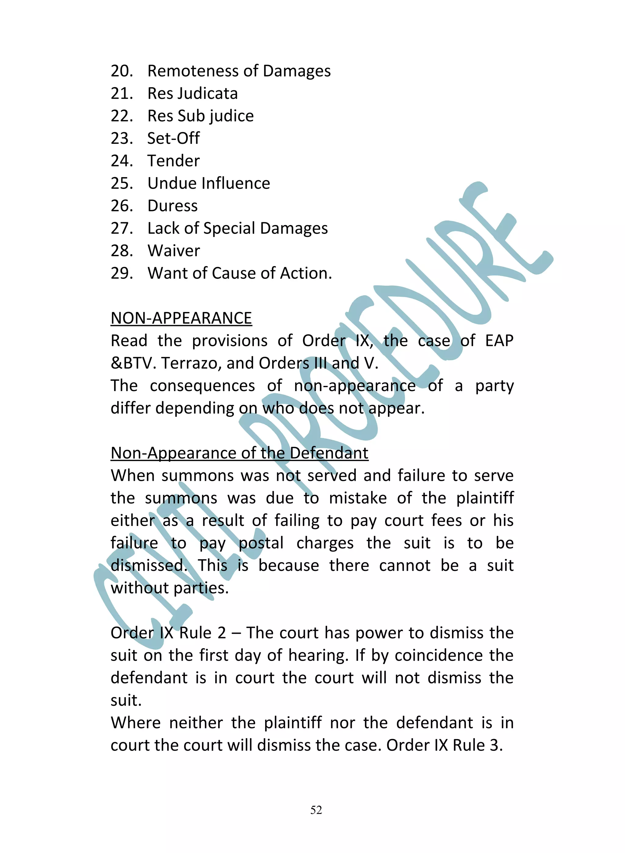 20.   Remoteness of Damages
21.   Res Judicata
22.   Res Sub judice
23.   Set-Off
24.   Tender
25.   Undue Influence
26.   Duress
27.   Lack of Special Damages
28.   Waiver
29.   Want of Cause of Action.

NON-APPEARANCE
Read the provisions of Order IX, the case of EAP
&BTV. Terrazo, and Orders III and V.
The consequences of non-appearance of a party
differ depending on who does not appear.

Non-Appearance of the Defendant
When summons was not served and failure to serve
the summons was due to mistake of the plaintiff
either as a result of failing to pay court fees or his
failure to pay postal charges the suit is to be
dismissed. This is because there cannot be a suit
without parties.

Order IX Rule 2 – The court has power to dismiss the
suit on the first day of hearing. If by coincidence the
defendant is in court the court will not dismiss the
suit.
Where neither the plaintiff nor the defendant is in
court the court will dismiss the case. Order IX Rule 3.


                           52
 