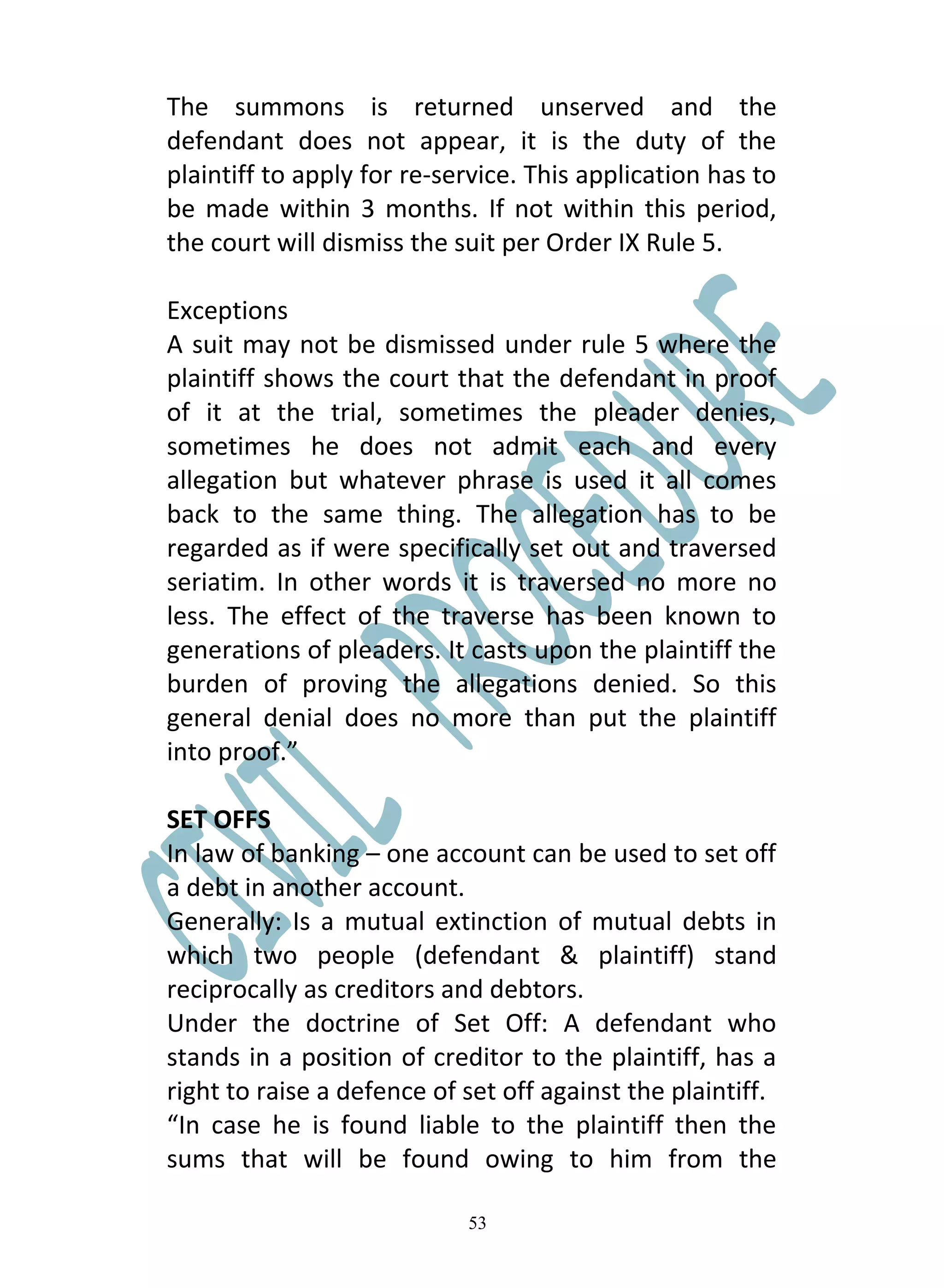 The summons is returned unserved and the
defendant does not appear, it is the duty of the
plaintiff to apply for re-service. This application has to
be made within 3 months. If not within this period,
the court will dismiss the suit per Order IX Rule 5.

Exceptions
A suit may not be dismissed under rule 5 where the
plaintiff shows the court that the defendant in proof
of it at the trial, sometimes the pleader denies,
sometimes he does not admit each and every
allegation but whatever phrase is used it all comes
back to the same thing. The allegation has to be
regarded as if were specifically set out and traversed
seriatim. In other words it is traversed no more no
less. The effect of the traverse has been known to
generations of pleaders. It casts upon the plaintiff the
burden of proving the allegations denied. So this
general denial does no more than put the plaintiff
into proof.”

SET OFFS
In law of banking – one account can be used to set off
a debt in another account.
Generally: Is a mutual extinction of mutual debts in
which two people (defendant & plaintiff) stand
reciprocally as creditors and debtors.
Under the doctrine of Set Off: A defendant who
stands in a position of creditor to the plaintiff, has a
right to raise a defence of set off against the plaintiff.
“In case he is found liable to the plaintiff then the
sums that will be found owing to him from the

                            53
 