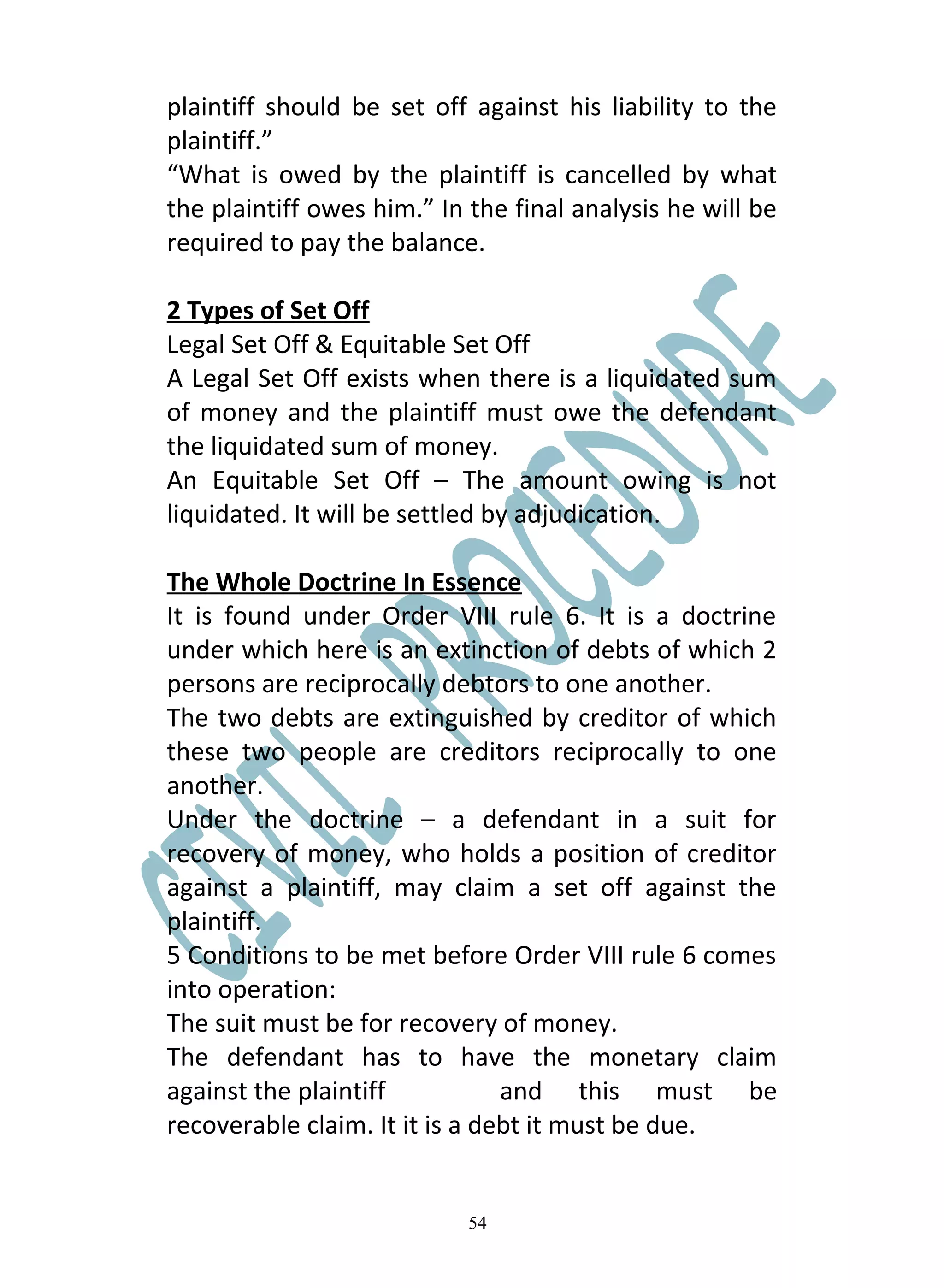 plaintiff should be set off against his liability to the
plaintiff.”
“What is owed by the plaintiff is cancelled by what
the plaintiff owes him.” In the final analysis he will be
required to pay the balance.

2 Types of Set Off
Legal Set Off & Equitable Set Off
A Legal Set Off exists when there is a liquidated sum
of money and the plaintiff must owe the defendant
the liquidated sum of money.
An Equitable Set Off – The amount owing is not
liquidated. It will be settled by adjudication.

The Whole Doctrine In Essence
It is found under Order VIII rule 6. It is a doctrine
under which here is an extinction of debts of which 2
persons are reciprocally debtors to one another.
The two debts are extinguished by creditor of which
these two people are creditors reciprocally to one
another.
Under the doctrine – a defendant in a suit for
recovery of money, who holds a position of creditor
against a plaintiff, may claim a set off against the
plaintiff.
5 Conditions to be met before Order VIII rule 6 comes
into operation:
The suit must be for recovery of money.
The defendant has to have the monetary claim
against the plaintiff           and this must be
recoverable claim. It it is a debt it must be due.


                            54
 