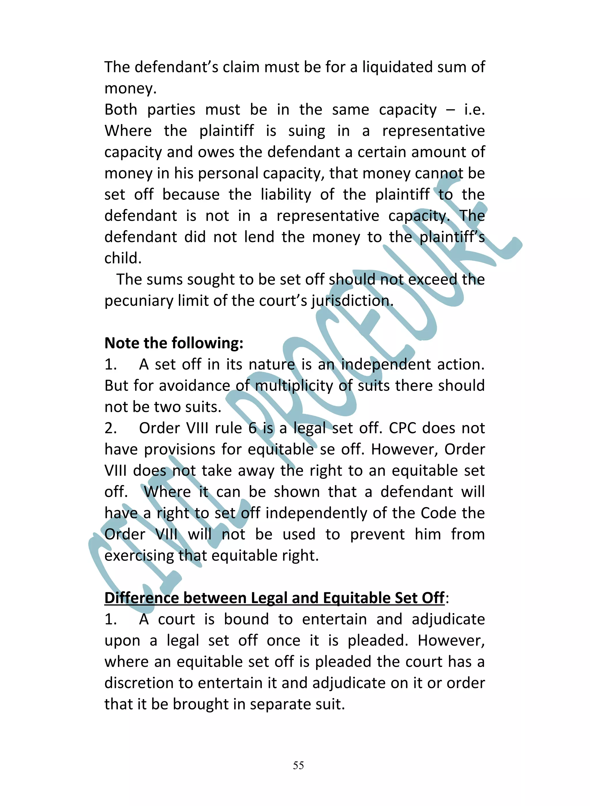 The defendant’s claim must be for a liquidated sum of
money.
Both parties must be in the same capacity – i.e.
Where the plaintiff is suing in a representative
capacity and owes the defendant a certain amount of
money in his personal capacity, that money cannot be
set off because the liability of the plaintiff to the
defendant is not in a representative capacity. The
defendant did not lend the money to the plaintiff’s
child.
  The sums sought to be set off should not exceed the
pecuniary limit of the court’s jurisdiction.

Note the following:
1. A set off in its nature is an independent action.
But for avoidance of multiplicity of suits there should
not be two suits.
2. Order VIII rule 6 is a legal set off. CPC does not
have provisions for equitable se off. However, Order
VIII does not take away the right to an equitable set
off. Where it can be shown that a defendant will
have a right to set off independently of the Code the
Order VIII will not be used to prevent him from
exercising that equitable right.

Difference between Legal and Equitable Set Off:
1. A court is bound to entertain and adjudicate
upon a legal set off once it is pleaded. However,
where an equitable set off is pleaded the court has a
discretion to entertain it and adjudicate on it or order
that it be brought in separate suit.


                           55
 