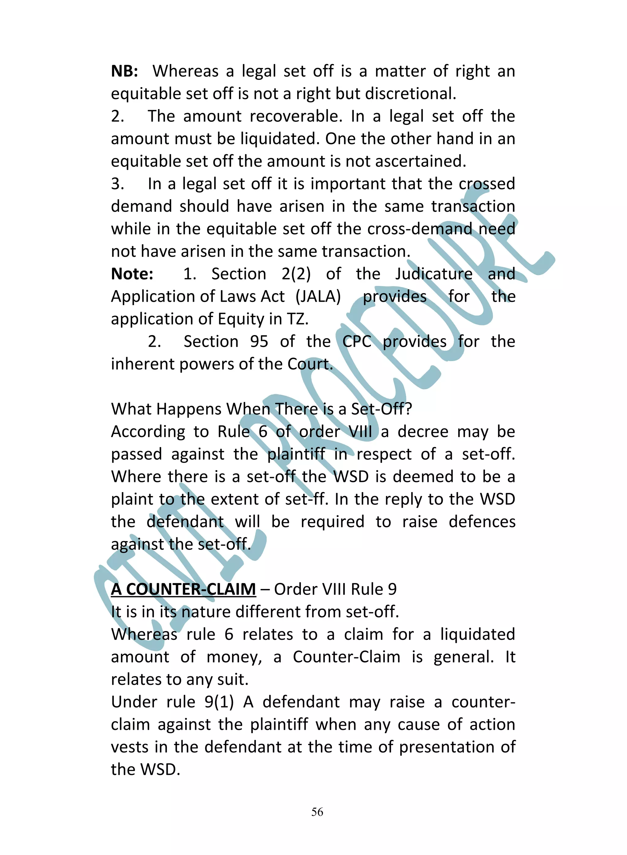 NB: Whereas a legal set off is a matter of right an
equitable set off is not a right but discretional.
2. The amount recoverable. In a legal set off the
amount must be liquidated. One the other hand in an
equitable set off the amount is not ascertained.
3. In a legal set off it is important that the crossed
demand should have arisen in the same transaction
while in the equitable set off the cross-demand need
not have arisen in the same transaction.
Note:     1. Section 2(2) of the Judicature and
Application of Laws Act (JALA) provides for the
application of Equity in TZ.
     2. Section 95 of the CPC provides for the
inherent powers of the Court.

What Happens When There is a Set-Off?
According to Rule 6 of order VIII a decree may be
passed against the plaintiff in respect of a set-off.
Where there is a set-off the WSD is deemed to be a
plaint to the extent of set-ff. In the reply to the WSD
the defendant will be required to raise defences
against the set-off.

A COUNTER-CLAIM – Order VIII Rule 9
It is in its nature different from set-off.
Whereas rule 6 relates to a claim for a liquidated
amount of money, a Counter-Claim is general. It
relates to any suit.
Under rule 9(1) A defendant may raise a counter-
claim against the plaintiff when any cause of action
vests in the defendant at the time of presentation of
the WSD.

                           56
 