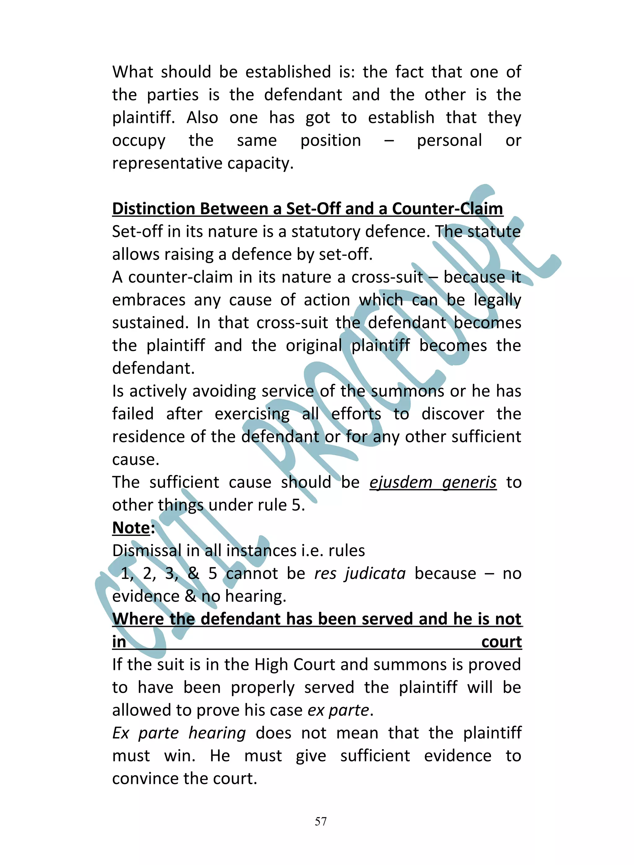 What should be established is: the fact that one of
the parties is the defendant and the other is the
plaintiff. Also one has got to establish that they
occupy the same position – personal or
representative capacity.

Distinction Between a Set-Off and a Counter-Claim
Set-off in its nature is a statutory defence. The statute
allows raising a defence by set-off.
A counter-claim in its nature a cross-suit – because it
embraces any cause of action which can be legally
sustained. In that cross-suit the defendant becomes
the plaintiff and the original plaintiff becomes the
defendant.
Is actively avoiding service of the summons or he has
failed after exercising all efforts to discover the
residence of the defendant or for any other sufficient
cause.
The sufficient cause should be ejusdem generis to
other things under rule 5.
Note:
Dismissal in all instances i.e. rules
  1, 2, 3, & 5 cannot be res judicata because – no
evidence & no hearing.
Where the defendant has been served and he is not
in                                                  court
If the suit is in the High Court and summons is proved
to have been properly served the plaintiff will be
allowed to prove his case ex parte.
Ex parte hearing does not mean that the plaintiff
must win. He must give sufficient evidence to
convince the court.

                            57
 