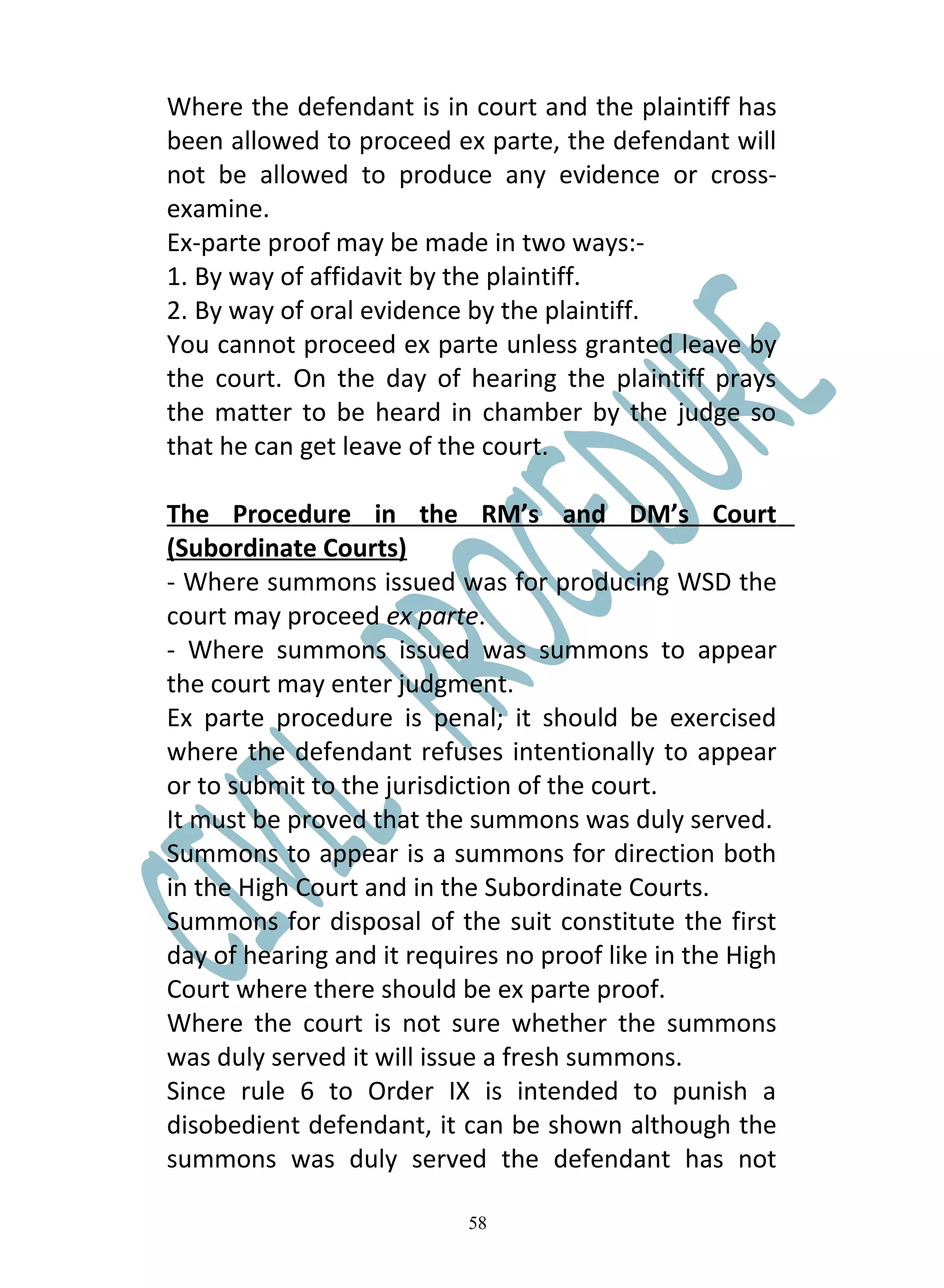 Where the defendant is in court and the plaintiff has
been allowed to proceed ex parte, the defendant will
not be allowed to produce any evidence or cross-
examine.
Ex-parte proof may be made in two ways:-
1. By way of affidavit by the plaintiff.
2. By way of oral evidence by the plaintiff.
You cannot proceed ex parte unless granted leave by
the court. On the day of hearing the plaintiff prays
the matter to be heard in chamber by the judge so
that he can get leave of the court.

The Procedure in the RM’s and DM’s Court
(Subordinate Courts)
- Where summons issued was for producing WSD the
court may proceed ex parte.
- Where summons issued was summons to appear
the court may enter judgment.
Ex parte procedure is penal; it should be exercised
where the defendant refuses intentionally to appear
or to submit to the jurisdiction of the court.
It must be proved that the summons was duly served.
Summons to appear is a summons for direction both
in the High Court and in the Subordinate Courts.
Summons for disposal of the suit constitute the first
day of hearing and it requires no proof like in the High
Court where there should be ex parte proof.
Where the court is not sure whether the summons
was duly served it will issue a fresh summons.
Since rule 6 to Order IX is intended to punish a
disobedient defendant, it can be shown although the
summons was duly served the defendant has not

                           58
 