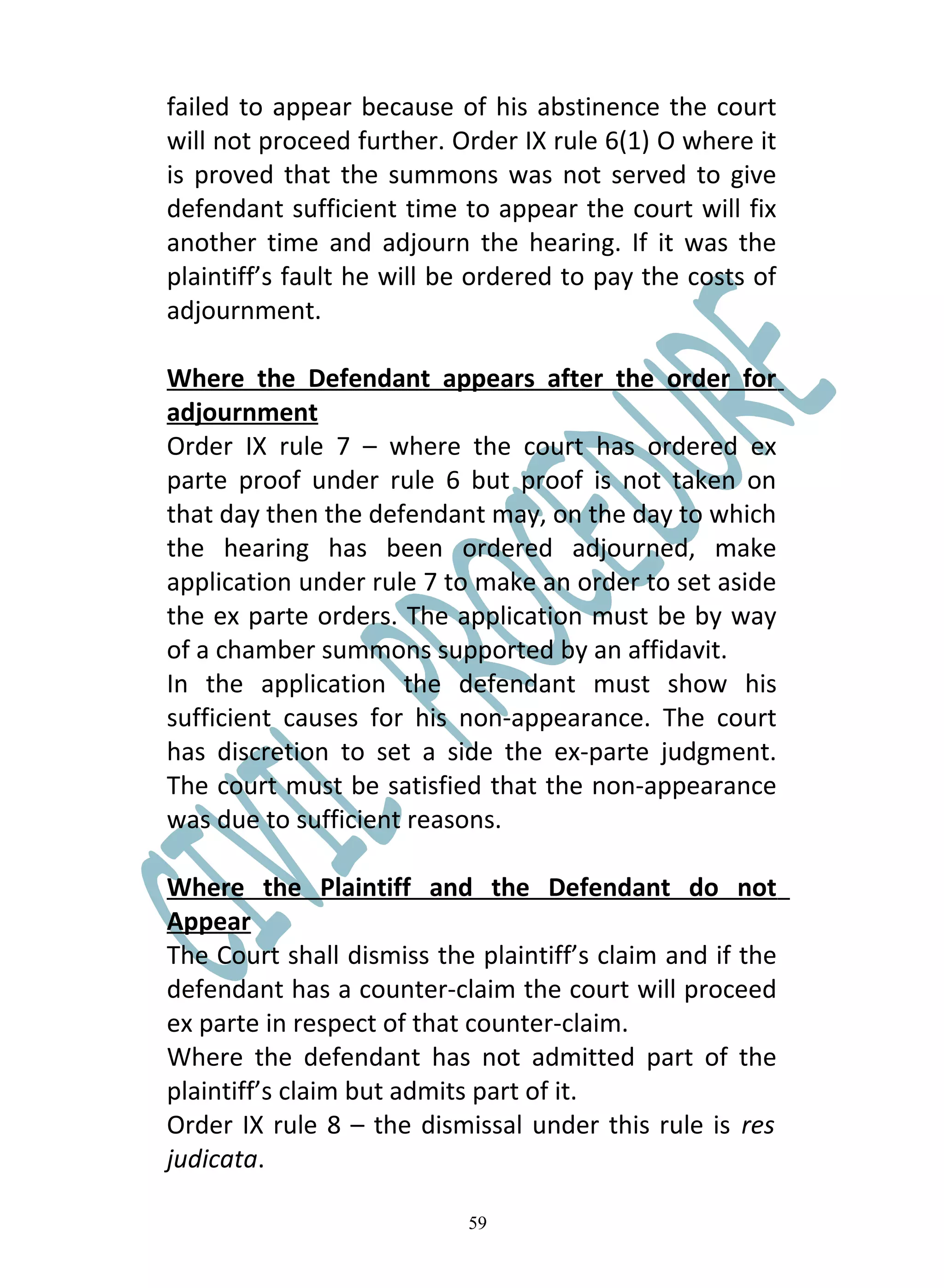 failed to appear because of his abstinence the court
will not proceed further. Order IX rule 6(1) O where it
is proved that the summons was not served to give
defendant sufficient time to appear the court will fix
another time and adjourn the hearing. If it was the
plaintiff’s fault he will be ordered to pay the costs of
adjournment.

Where the Defendant appears after the order for
adjournment
Order IX rule 7 – where the court has ordered ex
parte proof under rule 6 but proof is not taken on
that day then the defendant may, on the day to which
the hearing has been ordered adjourned, make
application under rule 7 to make an order to set aside
the ex parte orders. The application must be by way
of a chamber summons supported by an affidavit.
In the application the defendant must show his
sufficient causes for his non-appearance. The court
has discretion to set a side the ex-parte judgment.
The court must be satisfied that the non-appearance
was due to sufficient reasons.

Where the Plaintiff and the Defendant do not
Appear
The Court shall dismiss the plaintiff’s claim and if the
defendant has a counter-claim the court will proceed
ex parte in respect of that counter-claim.
Where the defendant has not admitted part of the
plaintiff’s claim but admits part of it.
Order IX rule 8 – the dismissal under this rule is res
judicata.

                           59
 