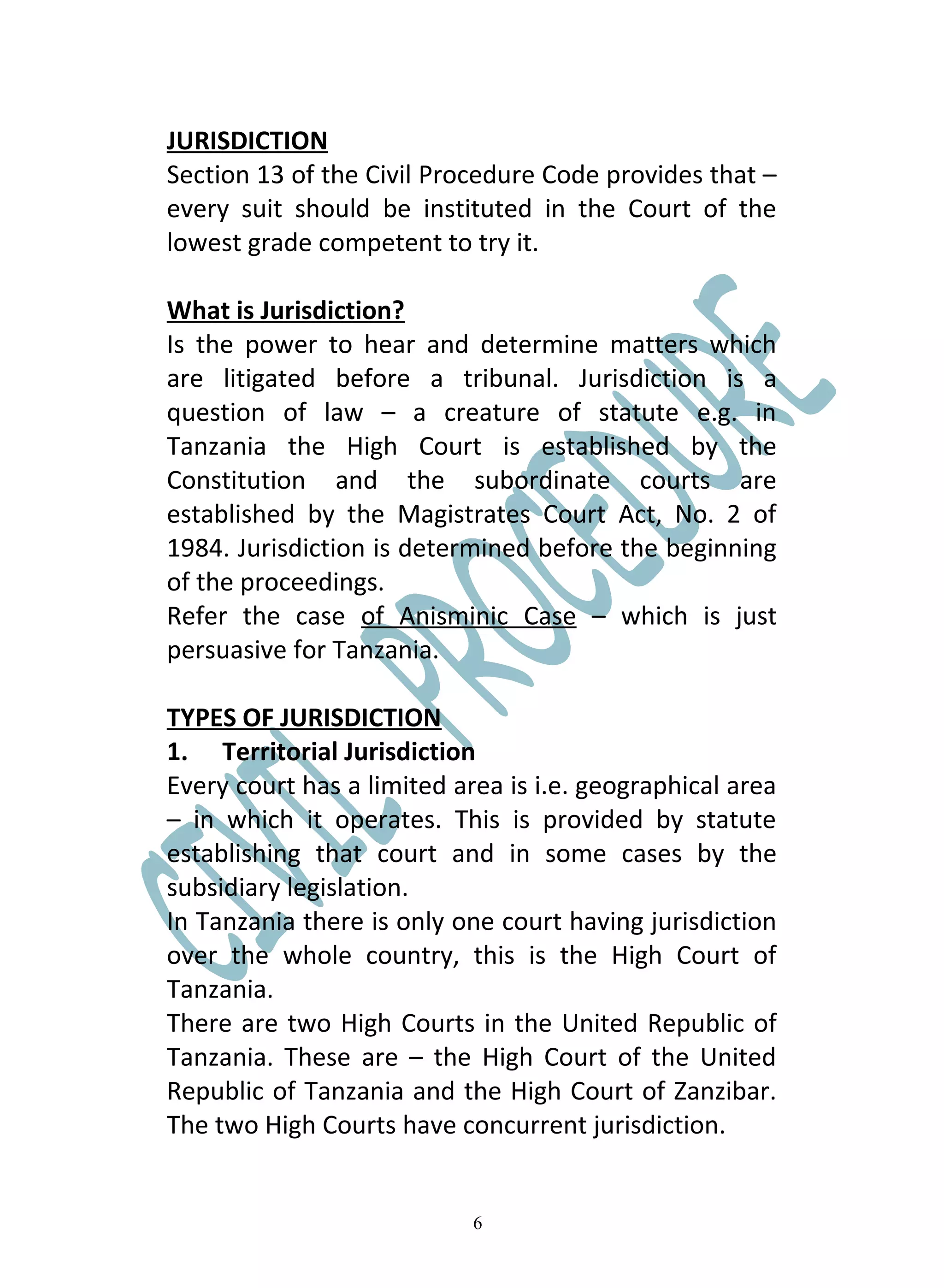 JURISDICTION
Section 13 of the Civil Procedure Code provides that –
every suit should be instituted in the Court of the
lowest grade competent to try it.

What is Jurisdiction?
Is the power to hear and determine matters which
are litigated before a tribunal. Jurisdiction is a
question of law – a creature of statute e.g. in
Tanzania the High Court is established by the
Constitution and the subordinate courts are
established by the Magistrates Court Act, No. 2 of
1984. Jurisdiction is determined before the beginning
of the proceedings.
Refer the case of Anisminic Case – which is just
persuasive for Tanzania.

TYPES OF JURISDICTION
1. Territorial Jurisdiction
Every court has a limited area is i.e. geographical area
– in which it operates. This is provided by statute
establishing that court and in some cases by the
subsidiary legislation.
In Tanzania there is only one court having jurisdiction
over the whole country, this is the High Court of
Tanzania.
There are two High Courts in the United Republic of
Tanzania. These are – the High Court of the United
Republic of Tanzania and the High Court of Zanzibar.
The two High Courts have concurrent jurisdiction.


                            6
 