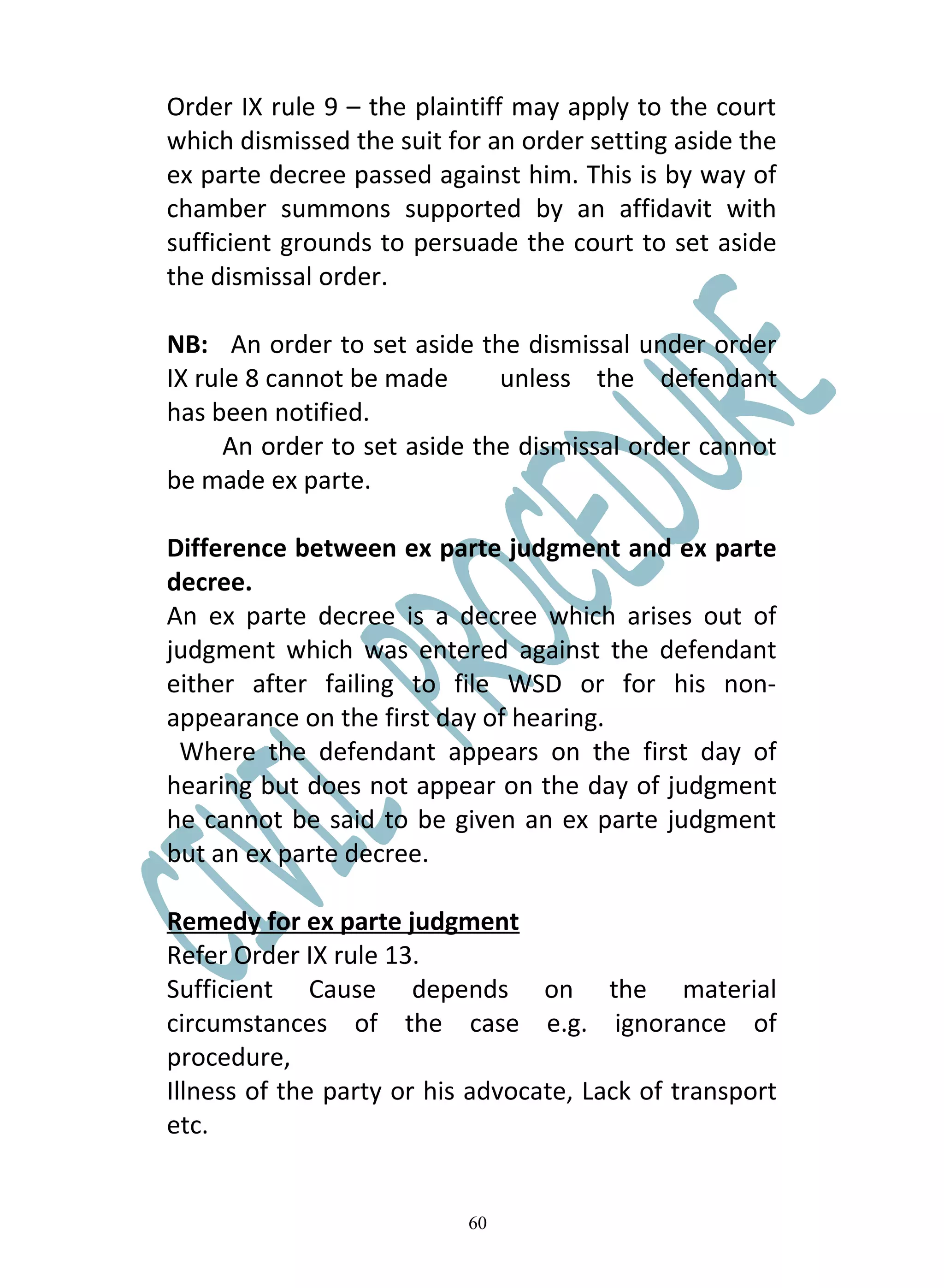 Order IX rule 9 – the plaintiff may apply to the court
which dismissed the suit for an order setting aside the
ex parte decree passed against him. This is by way of
chamber summons supported by an affidavit with
sufficient grounds to persuade the court to set aside
the dismissal order.

NB: An order to set aside the dismissal under order
IX rule 8 cannot be made      unless the defendant
has been notified.
      An order to set aside the dismissal order cannot
be made ex parte.

Difference between ex parte judgment and ex parte
decree.
An ex parte decree is a decree which arises out of
judgment which was entered against the defendant
either after failing to file WSD or for his non-
appearance on the first day of hearing.
 Where the defendant appears on the first day of
hearing but does not appear on the day of judgment
he cannot be said to be given an ex parte judgment
but an ex parte decree.

Remedy for ex parte judgment
Refer Order IX rule 13.
Sufficient Cause depends on the material
circumstances of the case e.g. ignorance of
procedure,
Illness of the party or his advocate, Lack of transport
etc.


                           60
 