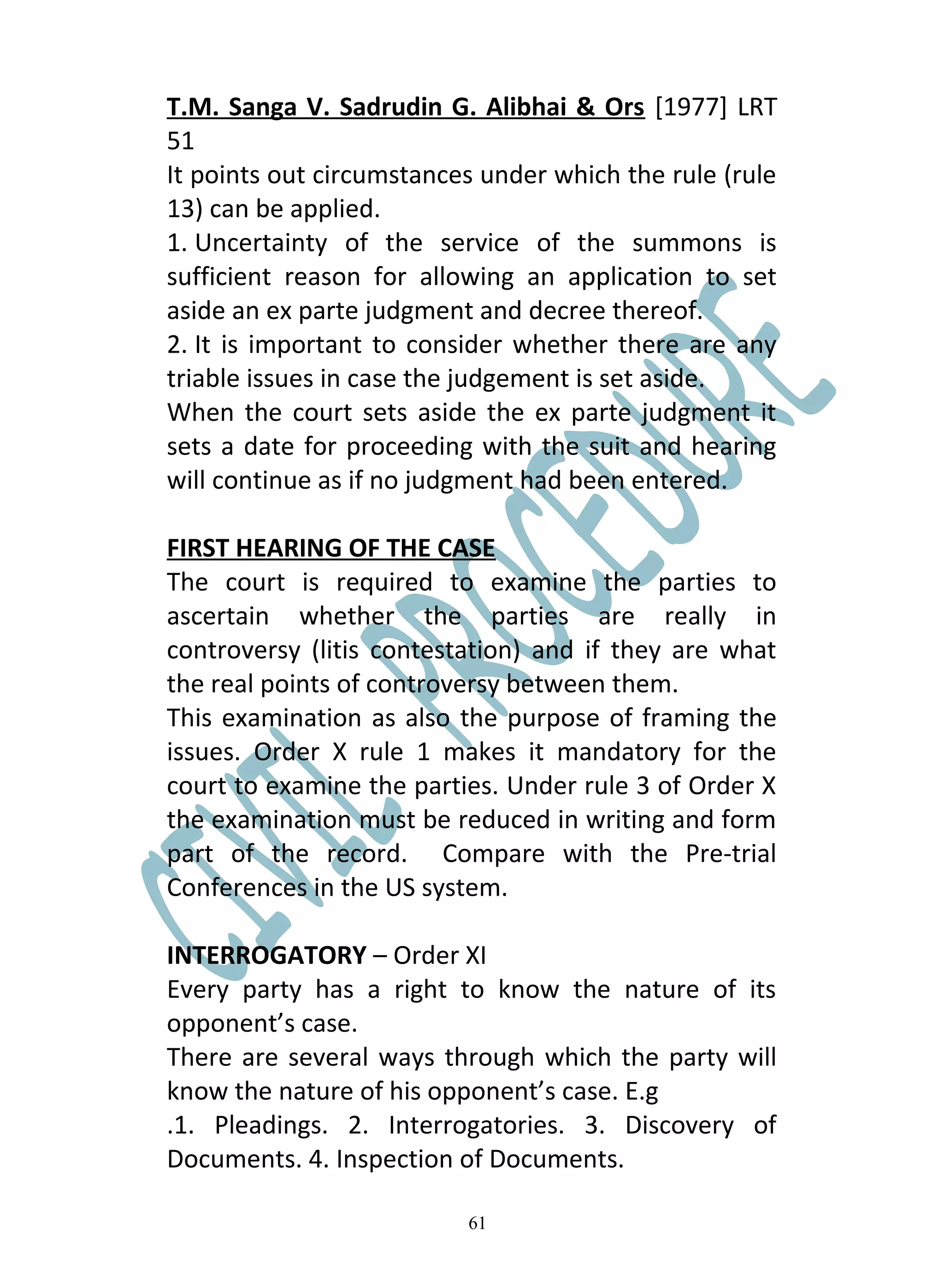 T.M. Sanga V. Sadrudin G. Alibhai & Ors [1977] LRT
51
It points out circumstances under which the rule (rule
13) can be applied.
1. Uncertainty of the service of the summons is
sufficient reason for allowing an application to set
aside an ex parte judgment and decree thereof.
2. It is important to consider whether there are any
triable issues in case the judgement is set aside.
When the court sets aside the ex parte judgment it
sets a date for proceeding with the suit and hearing
will continue as if no judgment had been entered.

FIRST HEARING OF THE CASE
The court is required to examine the parties to
ascertain whether the parties are really in
controversy (litis contestation) and if they are what
the real points of controversy between them.
This examination as also the purpose of framing the
issues. Order X rule 1 makes it mandatory for the
court to examine the parties. Under rule 3 of Order X
the examination must be reduced in writing and form
part of the record. Compare with the Pre-trial
Conferences in the US system.

INTERROGATORY – Order XI
Every party has a right to know the nature of its
opponent’s case.
There are several ways through which the party will
know the nature of his opponent’s case. E.g
.1. Pleadings. 2. Interrogatories. 3. Discovery of
Documents. 4. Inspection of Documents.

                          61
 
