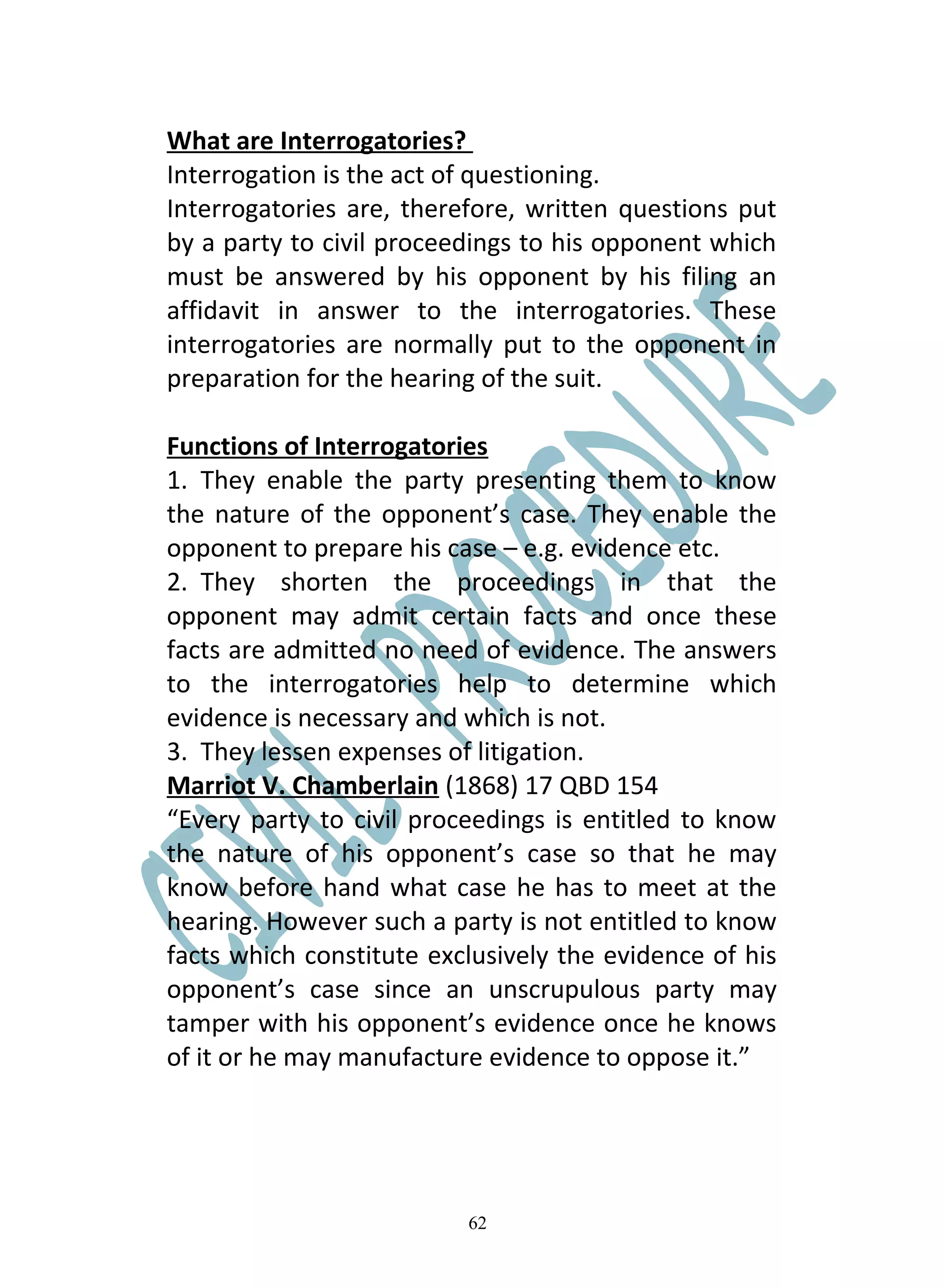 What are Interrogatories?
Interrogation is the act of questioning.
Interrogatories are, therefore, written questions put
by a party to civil proceedings to his opponent which
must be answered by his opponent by his filing an
affidavit in answer to the interrogatories. These
interrogatories are normally put to the opponent in
preparation for the hearing of the suit.

Functions of Interrogatories
1. They enable the party presenting them to know
the nature of the opponent’s case. They enable the
opponent to prepare his case – e.g. evidence etc.
2. They shorten the proceedings in that the
opponent may admit certain facts and once these
facts are admitted no need of evidence. The answers
to the interrogatories help to determine which
evidence is necessary and which is not.
3. They lessen expenses of litigation.
Marriot V. Chamberlain (1868) 17 QBD 154
“Every party to civil proceedings is entitled to know
the nature of his opponent’s case so that he may
know before hand what case he has to meet at the
hearing. However such a party is not entitled to know
facts which constitute exclusively the evidence of his
opponent’s case since an unscrupulous party may
tamper with his opponent’s evidence once he knows
of it or he may manufacture evidence to oppose it.”




                          62
 