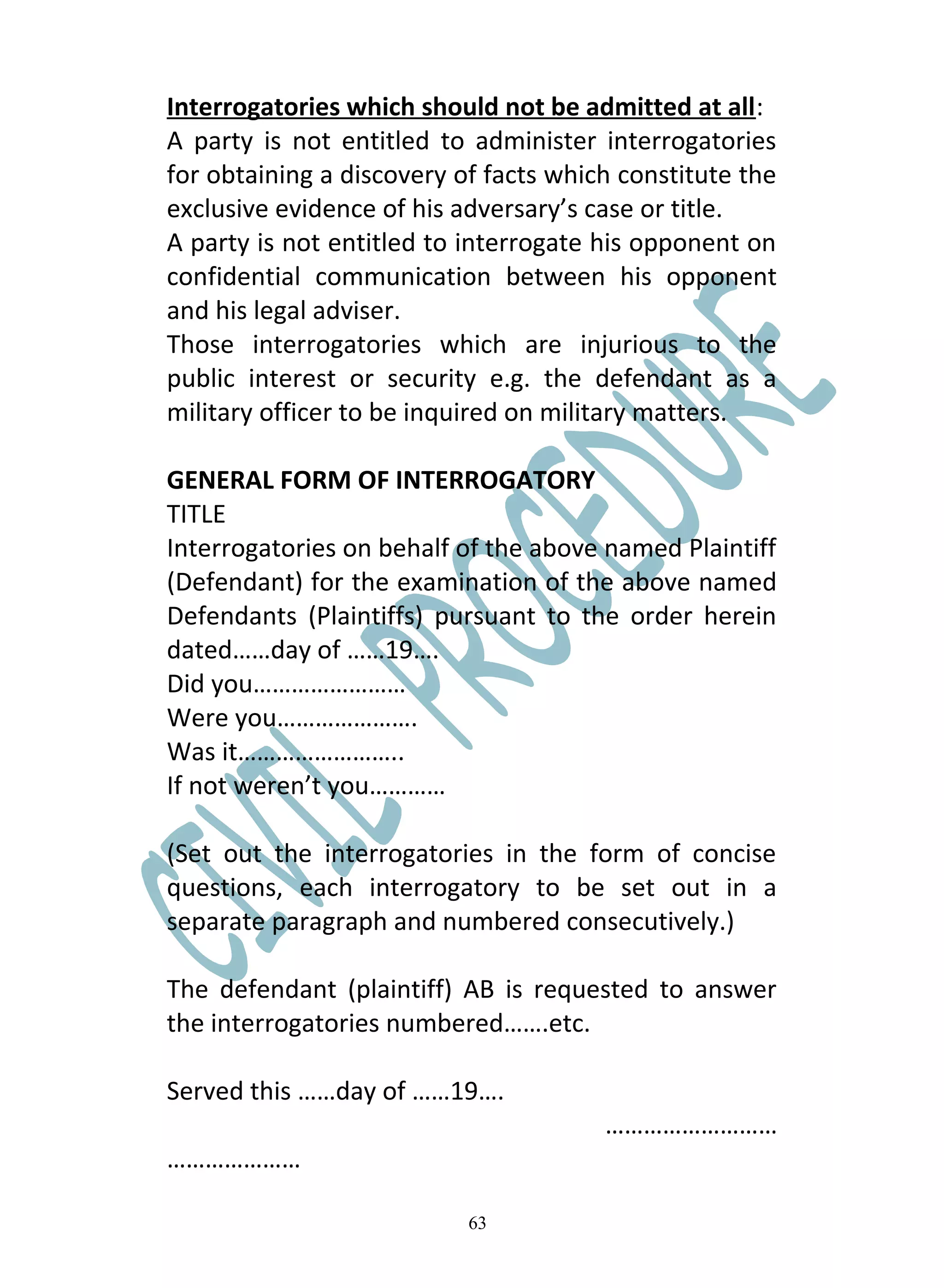 Interrogatories which should not be admitted at all:
A party is not entitled to administer interrogatories
for obtaining a discovery of facts which constitute the
exclusive evidence of his adversary’s case or title.
A party is not entitled to interrogate his opponent on
confidential communication between his opponent
and his legal adviser.
Those interrogatories which are injurious to the
public interest or security e.g. the defendant as a
military officer to be inquired on military matters.

GENERAL FORM OF INTERROGATORY
TITLE
Interrogatories on behalf of the above named Plaintiff
(Defendant) for the examination of the above named
Defendants (Plaintiffs) pursuant to the order herein
dated……day of ……19….
Did you……………………
Were you………………….
Was it……………………..
If not weren’t you…………

(Set out the interrogatories in the form of concise
questions, each interrogatory to be set out in a
separate paragraph and numbered consecutively.)

The defendant (plaintiff) AB is requested to answer
the interrogatories numbered…….etc.

Served this ……day of ……19….
                                       ………………………
…………………

                           63
 