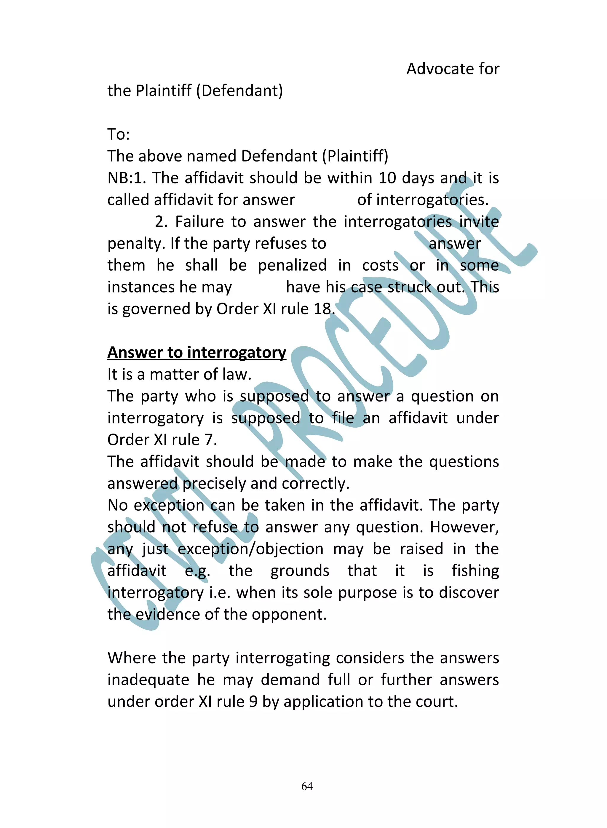 Advocate for
the Plaintiff (Defendant)

To:
The above named Defendant (Plaintiff)
NB:1. The affidavit should be within 10 days and it is
called affidavit for answer         of interrogatories.
       2. Failure to answer the interrogatories invite
penalty. If the party refuses to              answer
them he shall be penalized in costs or in some
instances he may          have his case struck out. This
is governed by Order XI rule 18.

Answer to interrogatory
It is a matter of law.
The party who is supposed to answer a question on
interrogatory is supposed to file an affidavit under
Order XI rule 7.
The affidavit should be made to make the questions
answered precisely and correctly.
No exception can be taken in the affidavit. The party
should not refuse to answer any question. However,
any just exception/objection may be raised in the
affidavit e.g. the grounds that it is fishing
interrogatory i.e. when its sole purpose is to discover
the evidence of the opponent.

Where the party interrogating considers the answers
inadequate he may demand full or further answers
under order XI rule 9 by application to the court.



                            64
 