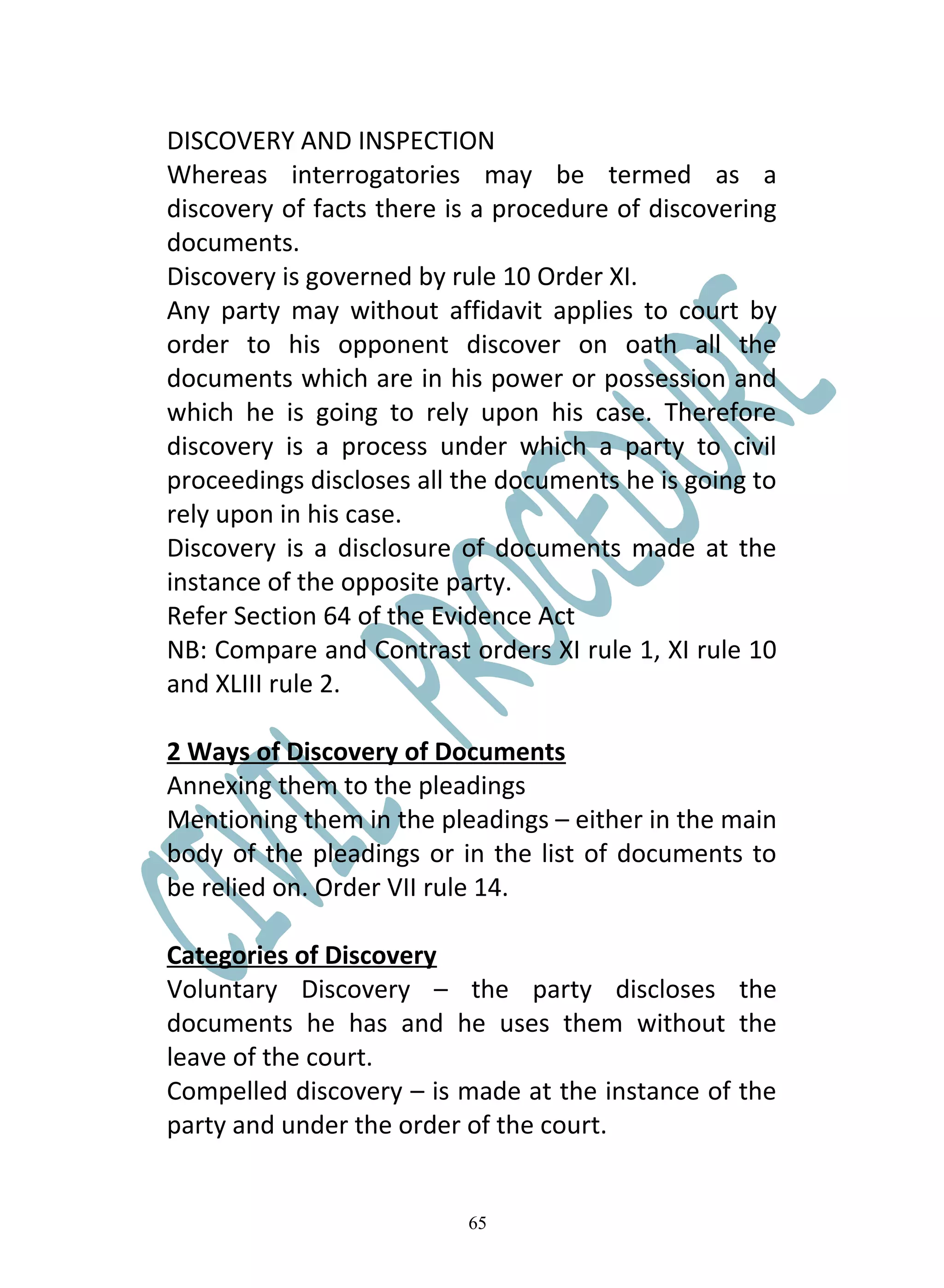 DISCOVERY AND INSPECTION
Whereas interrogatories may be termed as a
discovery of facts there is a procedure of discovering
documents.
Discovery is governed by rule 10 Order XI.
Any party may without affidavit applies to court by
order to his opponent discover on oath all the
documents which are in his power or possession and
which he is going to rely upon his case. Therefore
discovery is a process under which a party to civil
proceedings discloses all the documents he is going to
rely upon in his case.
Discovery is a disclosure of documents made at the
instance of the opposite party.
Refer Section 64 of the Evidence Act
NB: Compare and Contrast orders XI rule 1, XI rule 10
and XLIII rule 2.

2 Ways of Discovery of Documents
Annexing them to the pleadings
Mentioning them in the pleadings – either in the main
body of the pleadings or in the list of documents to
be relied on. Order VII rule 14.

Categories of Discovery
Voluntary Discovery – the party discloses the
documents he has and he uses them without the
leave of the court.
Compelled discovery – is made at the instance of the
party and under the order of the court.


                          65
 