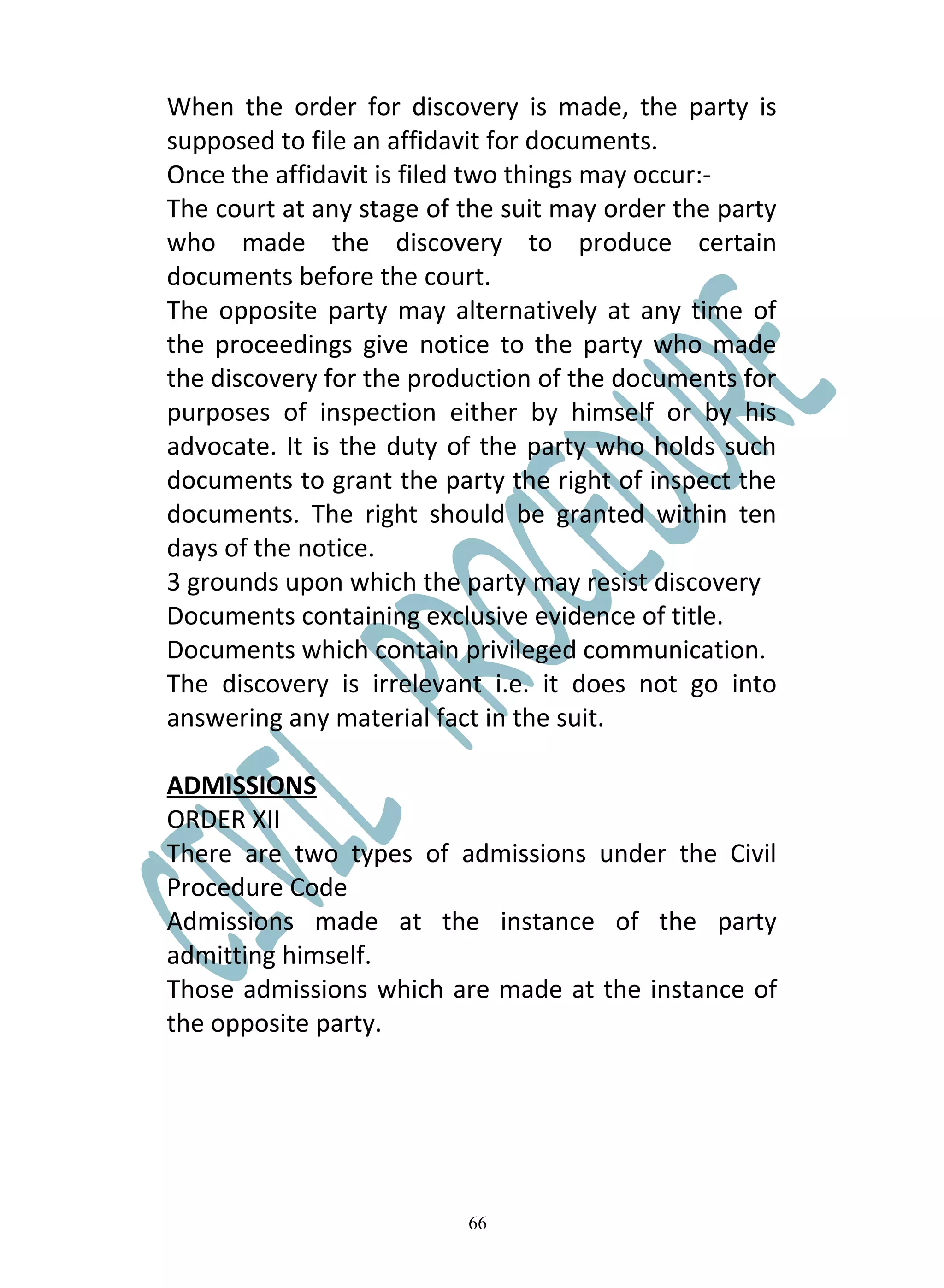 When the order for discovery is made, the party is
supposed to file an affidavit for documents.
Once the affidavit is filed two things may occur:-
The court at any stage of the suit may order the party
who made the discovery to produce certain
documents before the court.
The opposite party may alternatively at any time of
the proceedings give notice to the party who made
the discovery for the production of the documents for
purposes of inspection either by himself or by his
advocate. It is the duty of the party who holds such
documents to grant the party the right of inspect the
documents. The right should be granted within ten
days of the notice.
3 grounds upon which the party may resist discovery
Documents containing exclusive evidence of title.
Documents which contain privileged communication.
The discovery is irrelevant i.e. it does not go into
answering any material fact in the suit.

ADMISSIONS
ORDER XII
There are two types of admissions under the Civil
Procedure Code
Admissions made at the instance of the party
admitting himself.
Those admissions which are made at the instance of
the opposite party.




                          66
 