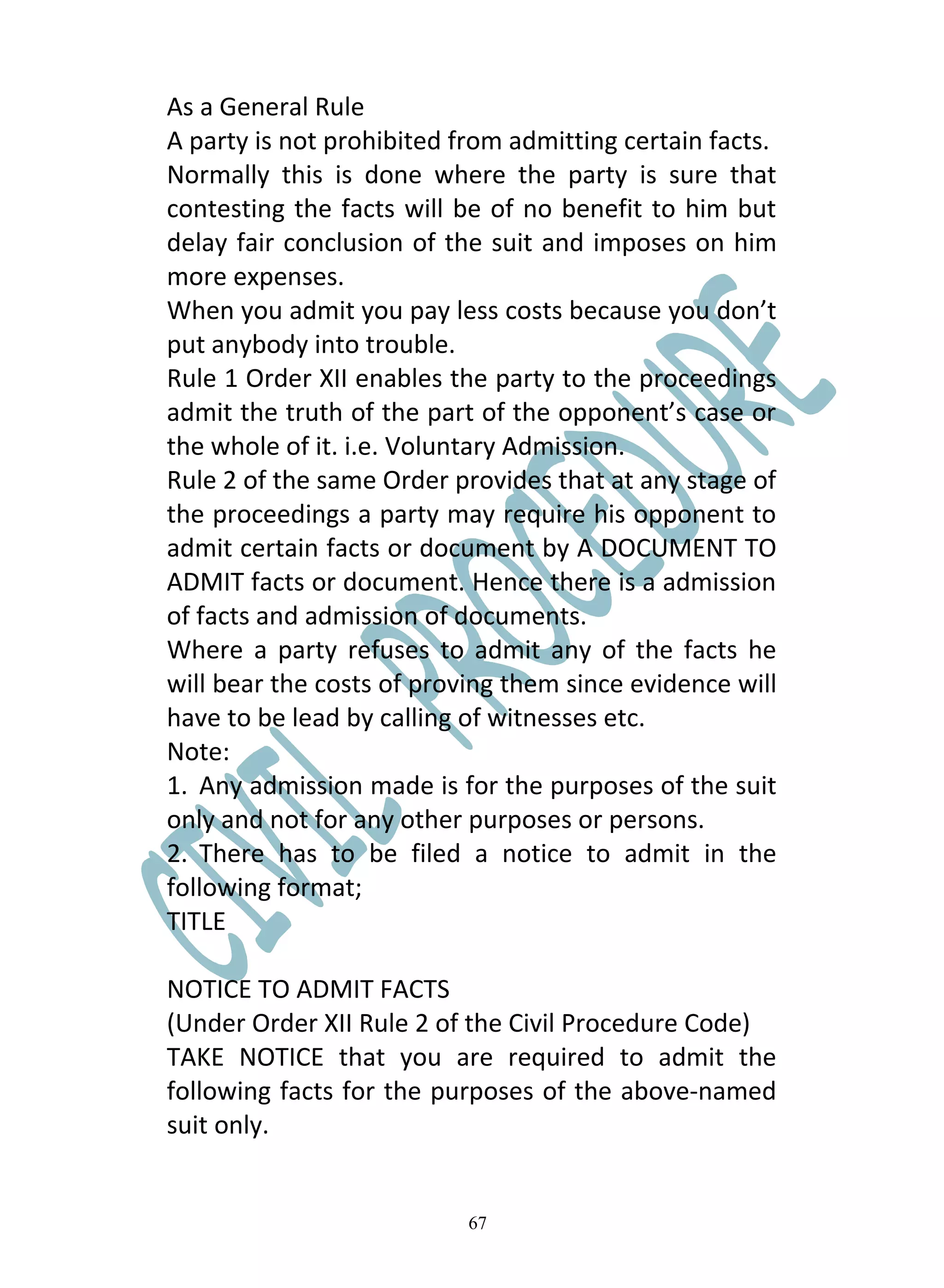 As a General Rule
A party is not prohibited from admitting certain facts.
Normally this is done where the party is sure that
contesting the facts will be of no benefit to him but
delay fair conclusion of the suit and imposes on him
more expenses.
When you admit you pay less costs because you don’t
put anybody into trouble.
Rule 1 Order XII enables the party to the proceedings
admit the truth of the part of the opponent’s case or
the whole of it. i.e. Voluntary Admission.
Rule 2 of the same Order provides that at any stage of
the proceedings a party may require his opponent to
admit certain facts or document by A DOCUMENT TO
ADMIT facts or document. Hence there is a admission
of facts and admission of documents.
Where a party refuses to admit any of the facts he
will bear the costs of proving them since evidence will
have to be lead by calling of witnesses etc.
Note:
1. Any admission made is for the purposes of the suit
only and not for any other purposes or persons.
2. There has to be filed a notice to admit in the
following format;
TITLE

NOTICE TO ADMIT FACTS
(Under Order XII Rule 2 of the Civil Procedure Code)
TAKE NOTICE that you are required to admit the
following facts for the purposes of the above-named
suit only.


                           67
 