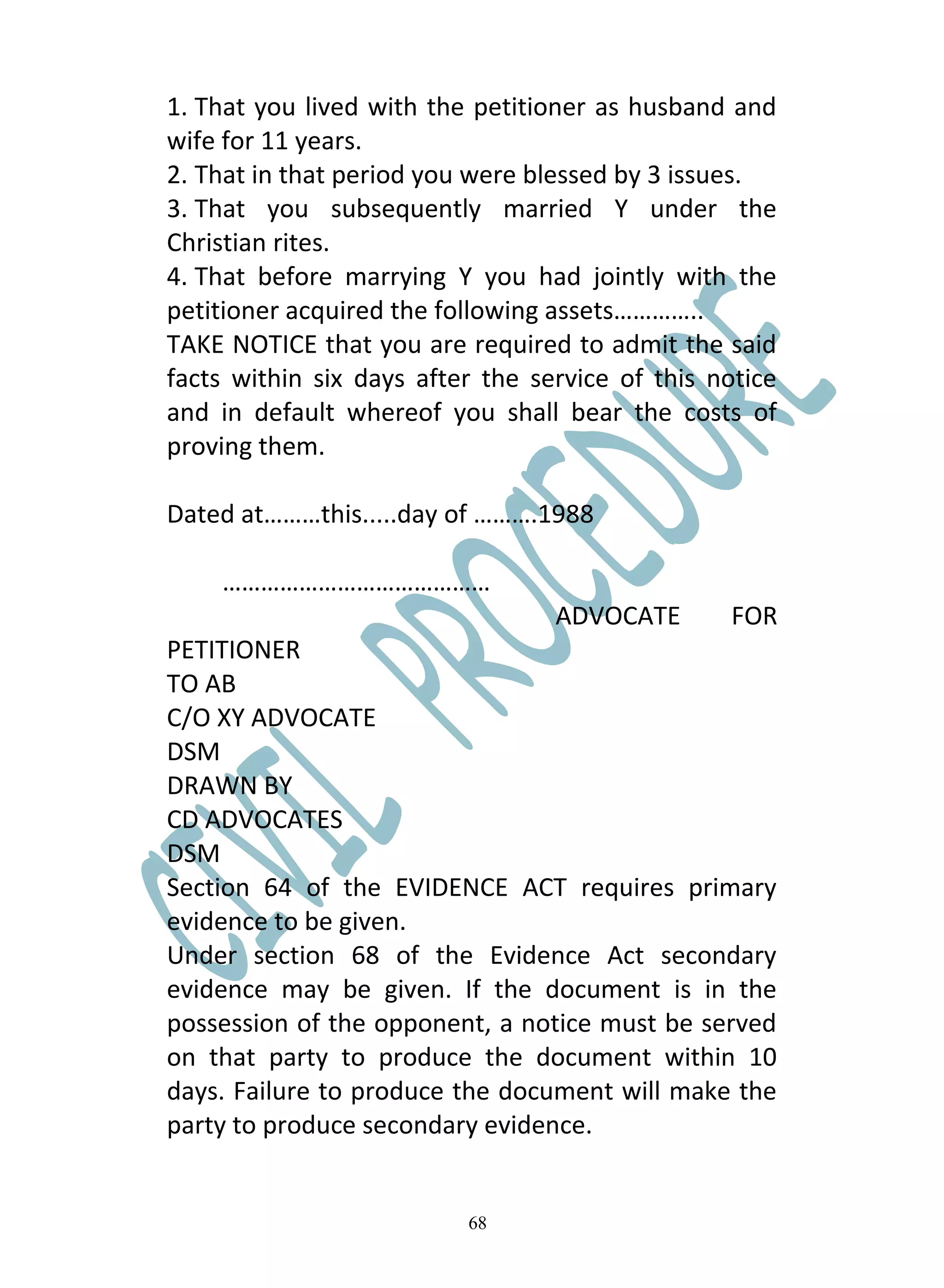 1. That you lived with the petitioner as husband and
wife for 11 years.
2. That in that period you were blessed by 3 issues.
3. That you subsequently married Y under the
Christian rites.
4. That before marrying Y you had jointly with the
petitioner acquired the following assets…………..
TAKE NOTICE that you are required to admit the said
facts within six days after the service of this notice
and in default whereof you shall bear the costs of
proving them.

Dated at………this.....day of ……….1988

    ……………………………………
                                  ADVOCATE       FOR
PETITIONER
TO AB
C/O XY ADVOCATE
DSM
DRAWN BY
CD ADVOCATES
DSM
Section 64 of the EVIDENCE ACT requires primary
evidence to be given.
Under section 68 of the Evidence Act secondary
evidence may be given. If the document is in the
possession of the opponent, a notice must be served
on that party to produce the document within 10
days. Failure to produce the document will make the
party to produce secondary evidence.


                          68
 