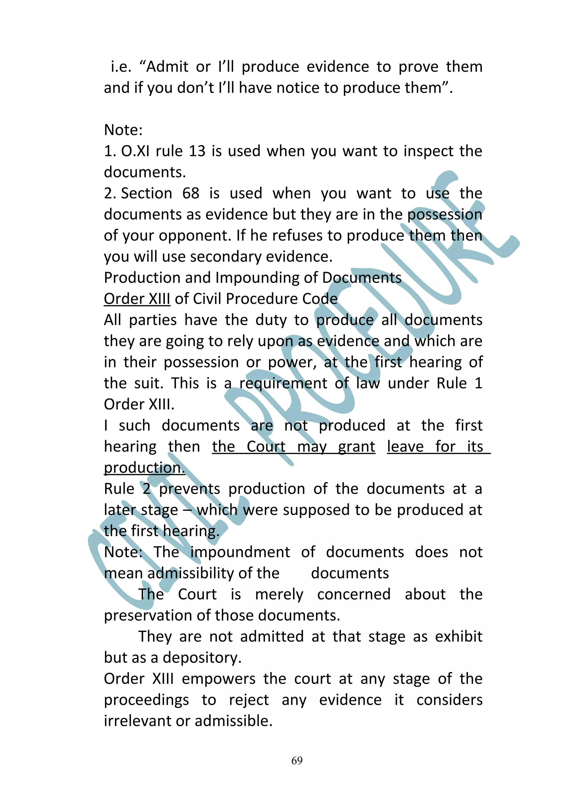 i.e. “Admit or I’ll produce evidence to prove them
and if you don’t I’ll have notice to produce them”.

Note:
1. O.XI rule 13 is used when you want to inspect the
documents.
2. Section 68 is used when you want to use the
documents as evidence but they are in the possession
of your opponent. If he refuses to produce them then
you will use secondary evidence.
Production and Impounding of Documents
Order XIII of Civil Procedure Code
All parties have the duty to produce all documents
they are going to rely upon as evidence and which are
in their possession or power, at the first hearing of
the suit. This is a requirement of law under Rule 1
Order XIII.
I such documents are not produced at the first
hearing then the Court may grant leave for its
production.
Rule 2 prevents production of the documents at a
later stage – which were supposed to be produced at
the first hearing.
Note: The impoundment of documents does not
mean admissibility of the      documents
      The Court is merely concerned about the
preservation of those documents.
      They are not admitted at that stage as exhibit
but as a depository.
Order XIII empowers the court at any stage of the
proceedings to reject any evidence it considers
irrelevant or admissible.

                          69
 