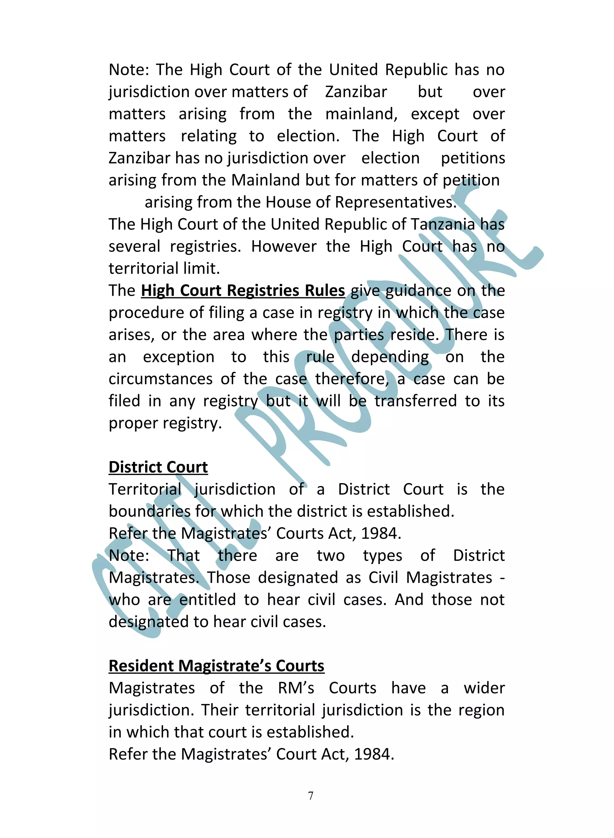 Note: The High Court of the United Republic has no
jurisdiction over matters of Zanzibar       but     over
matters arising from the mainland, except over
matters relating to election. The High Court of
Zanzibar has no jurisdiction over election petitions
arising from the Mainland but for matters of petition
      arising from the House of Representatives.
The High Court of the United Republic of Tanzania has
several registries. However the High Court has no
territorial limit.
The High Court Registries Rules give guidance on the
procedure of filing a case in registry in which the case
arises, or the area where the parties reside. There is
an exception to this rule depending on the
circumstances of the case therefore, a case can be
filed in any registry but it will be transferred to its
proper registry.

District Court
Territorial jurisdiction of a District Court is the
boundaries for which the district is established.
Refer the Magistrates’ Courts Act, 1984.
Note: That there are two types of District
Magistrates. Those designated as Civil Magistrates -
who are entitled to hear civil cases. And those not
designated to hear civil cases.

Resident Magistrate’s Courts
Magistrates of the RM’s Courts have a wider
jurisdiction. Their territorial jurisdiction is the region
in which that court is established.
Refer the Magistrates’ Court Act, 1984.

                             7
 
