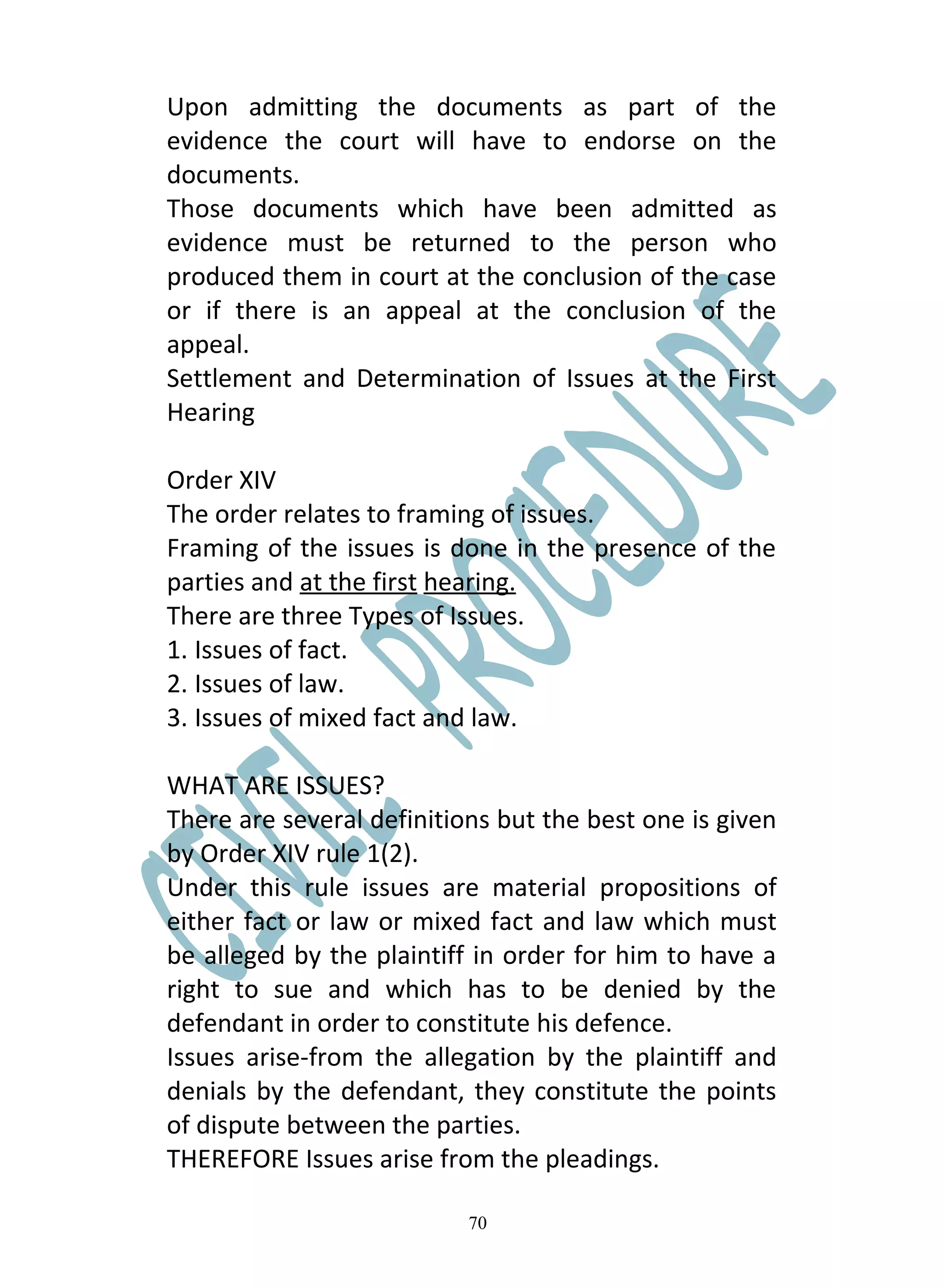 Upon admitting the documents as part of the
evidence the court will have to endorse on the
documents.
Those documents which have been admitted as
evidence must be returned to the person who
produced them in court at the conclusion of the case
or if there is an appeal at the conclusion of the
appeal.
Settlement and Determination of Issues at the First
Hearing

Order XIV
The order relates to framing of issues.
Framing of the issues is done in the presence of the
parties and at the first hearing.
There are three Types of Issues.
1. Issues of fact.
2. Issues of law.
3. Issues of mixed fact and law.

WHAT ARE ISSUES?
There are several definitions but the best one is given
by Order XIV rule 1(2).
Under this rule issues are material propositions of
either fact or law or mixed fact and law which must
be alleged by the plaintiff in order for him to have a
right to sue and which has to be denied by the
defendant in order to constitute his defence.
Issues arise-from the allegation by the plaintiff and
denials by the defendant, they constitute the points
of dispute between the parties.
THEREFORE Issues arise from the pleadings.

                           70
 