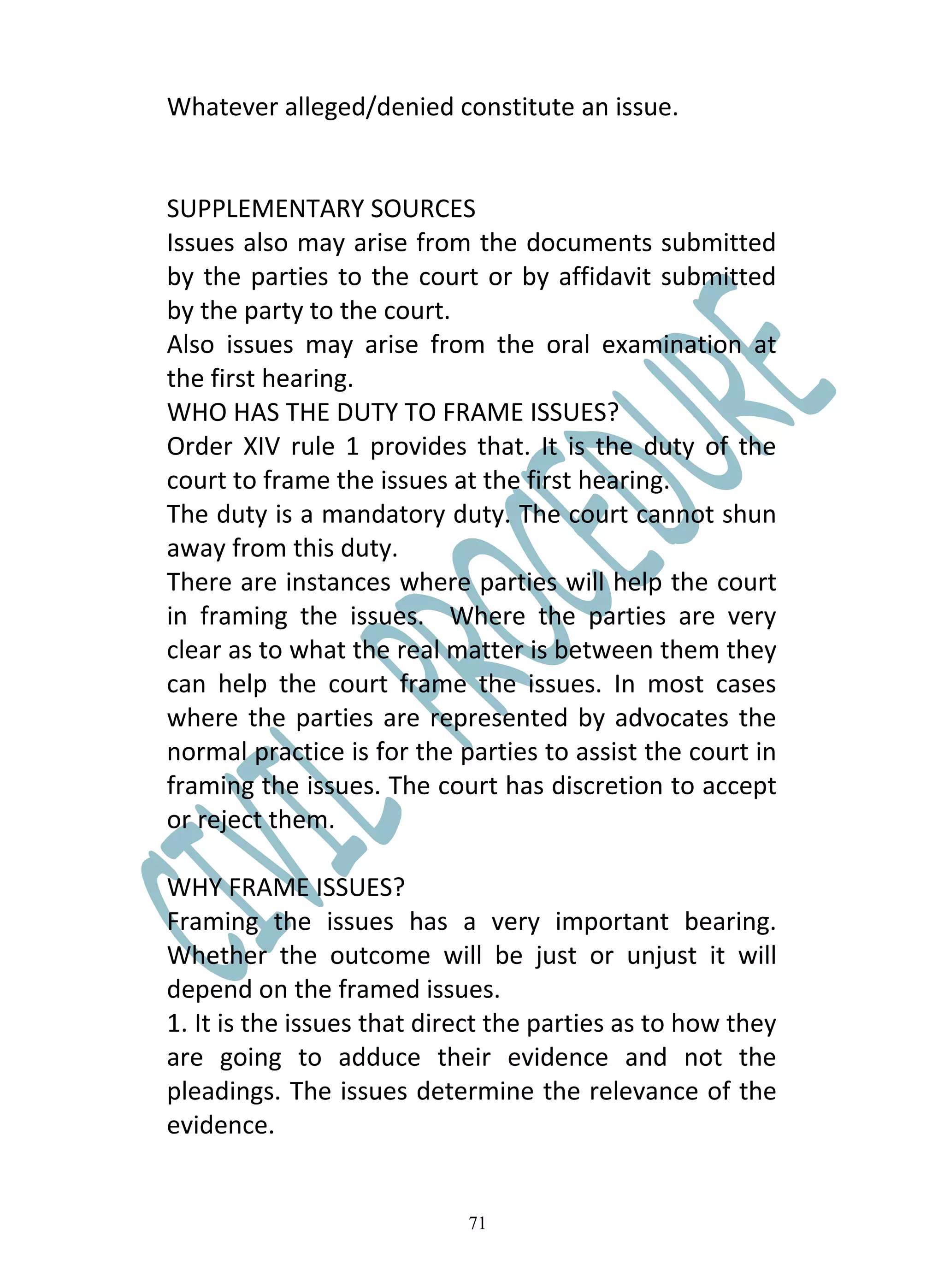 Whatever alleged/denied constitute an issue.


SUPPLEMENTARY SOURCES
Issues also may arise from the documents submitted
by the parties to the court or by affidavit submitted
by the party to the court.
Also issues may arise from the oral examination at
the first hearing.
WHO HAS THE DUTY TO FRAME ISSUES?
Order XIV rule 1 provides that. It is the duty of the
court to frame the issues at the first hearing.
The duty is a mandatory duty. The court cannot shun
away from this duty.
There are instances where parties will help the court
in framing the issues. Where the parties are very
clear as to what the real matter is between them they
can help the court frame the issues. In most cases
where the parties are represented by advocates the
normal practice is for the parties to assist the court in
framing the issues. The court has discretion to accept
or reject them.

WHY FRAME ISSUES?
Framing the issues has a very important bearing.
Whether the outcome will be just or unjust it will
depend on the framed issues.
1. It is the issues that direct the parties as to how they
are going to adduce their evidence and not the
pleadings. The issues determine the relevance of the
evidence.


                            71
 