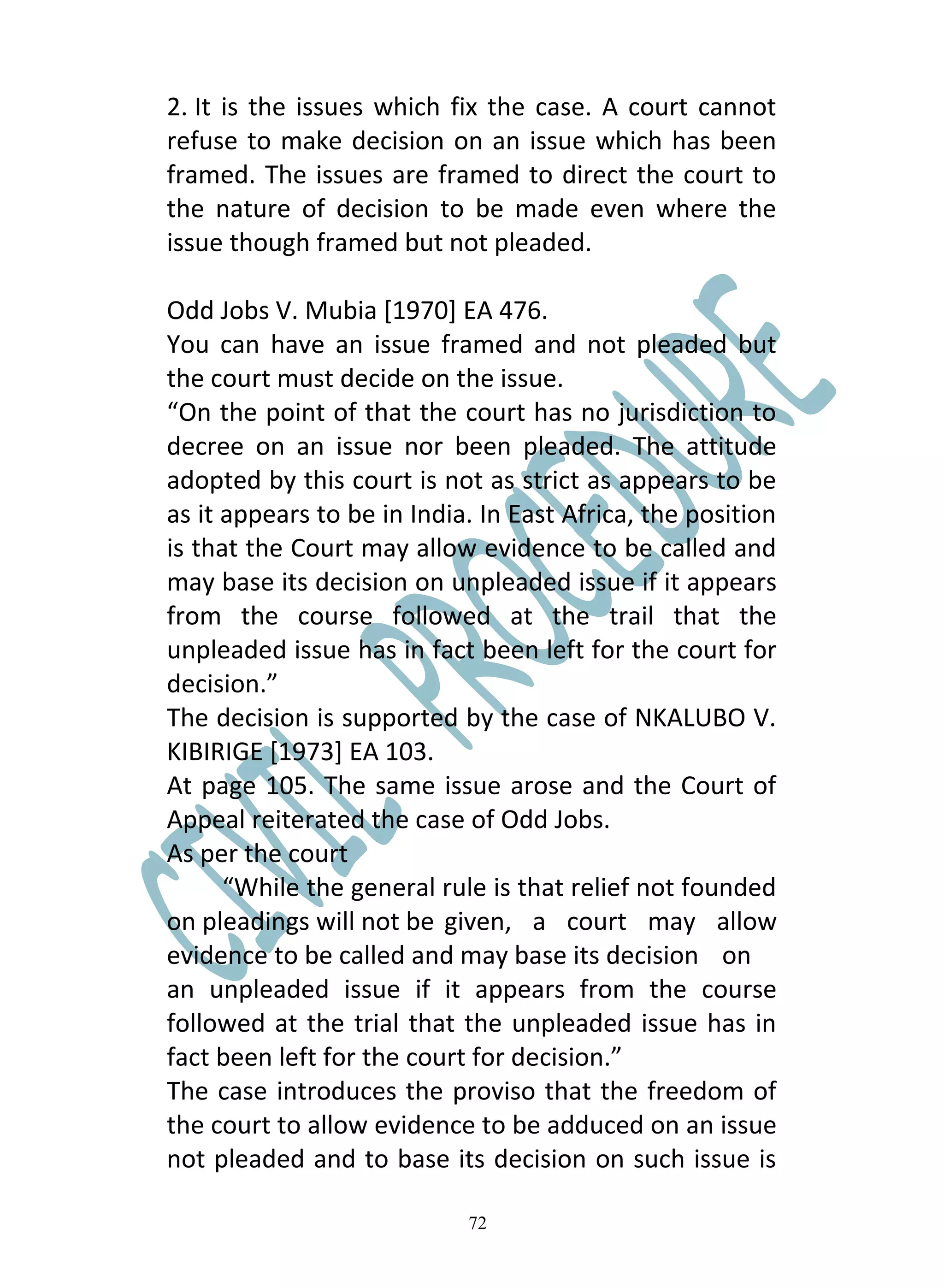 2. It is the issues which fix the case. A court cannot
refuse to make decision on an issue which has been
framed. The issues are framed to direct the court to
the nature of decision to be made even where the
issue though framed but not pleaded.

Odd Jobs V. Mubia [1970] EA 476.
You can have an issue framed and not pleaded but
the court must decide on the issue.
“On the point of that the court has no jurisdiction to
decree on an issue nor been pleaded. The attitude
adopted by this court is not as strict as appears to be
as it appears to be in India. In East Africa, the position
is that the Court may allow evidence to be called and
may base its decision on unpleaded issue if it appears
from the course followed at the trail that the
unpleaded issue has in fact been left for the court for
decision.”
The decision is supported by the case of NKALUBO V.
KIBIRIGE [1973] EA 103.
At page 105. The same issue arose and the Court of
Appeal reiterated the case of Odd Jobs.
As per the court
      “While the general rule is that relief not founded
on pleadings will not be given, a court may allow
evidence to be called and may base its decision on
an unpleaded issue if it appears from the course
followed at the trial that the unpleaded issue has in
fact been left for the court for decision.”
The case introduces the proviso that the freedom of
the court to allow evidence to be adduced on an issue
not pleaded and to base its decision on such issue is

                            72
 
