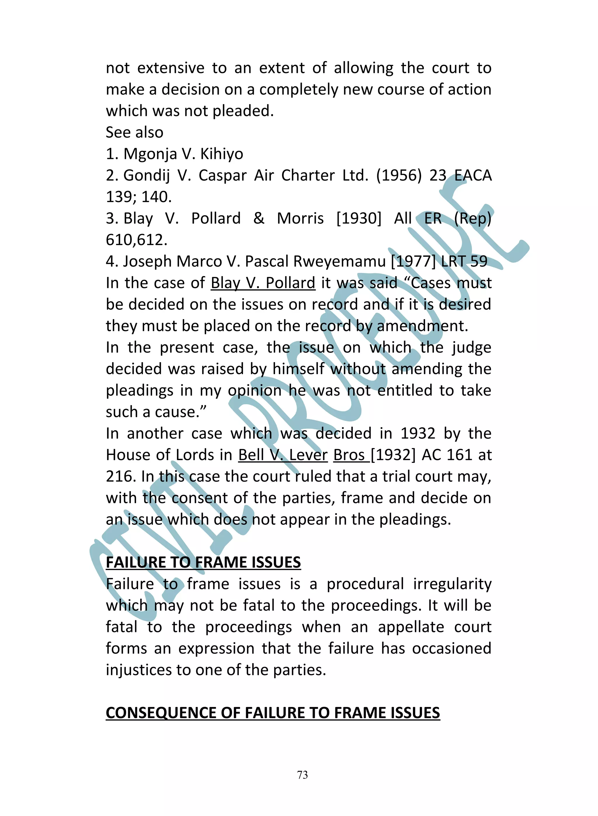not extensive to an extent of allowing the court to
make a decision on a completely new course of action
which was not pleaded.
See also
1. Mgonja V. Kihiyo
2. Gondij V. Caspar Air Charter Ltd. (1956) 23 EACA
139; 140.
3. Blay V. Pollard & Morris [1930] All ER (Rep)
610,612.
4. Joseph Marco V. Pascal Rweyemamu [1977] LRT 59
In the case of Blay V. Pollard it was said “Cases must
be decided on the issues on record and if it is desired
they must be placed on the record by amendment.
In the present case, the issue on which the judge
decided was raised by himself without amending the
pleadings in my opinion he was not entitled to take
such a cause.”
In another case which was decided in 1932 by the
House of Lords in Bell V. Lever Bros [1932] AC 161 at
216. In this case the court ruled that a trial court may,
with the consent of the parties, frame and decide on
an issue which does not appear in the pleadings.

FAILURE TO FRAME ISSUES
Failure to frame issues is a procedural irregularity
which may not be fatal to the proceedings. It will be
fatal to the proceedings when an appellate court
forms an expression that the failure has occasioned
injustices to one of the parties.

CONSEQUENCE OF FAILURE TO FRAME ISSUES


                            73
 