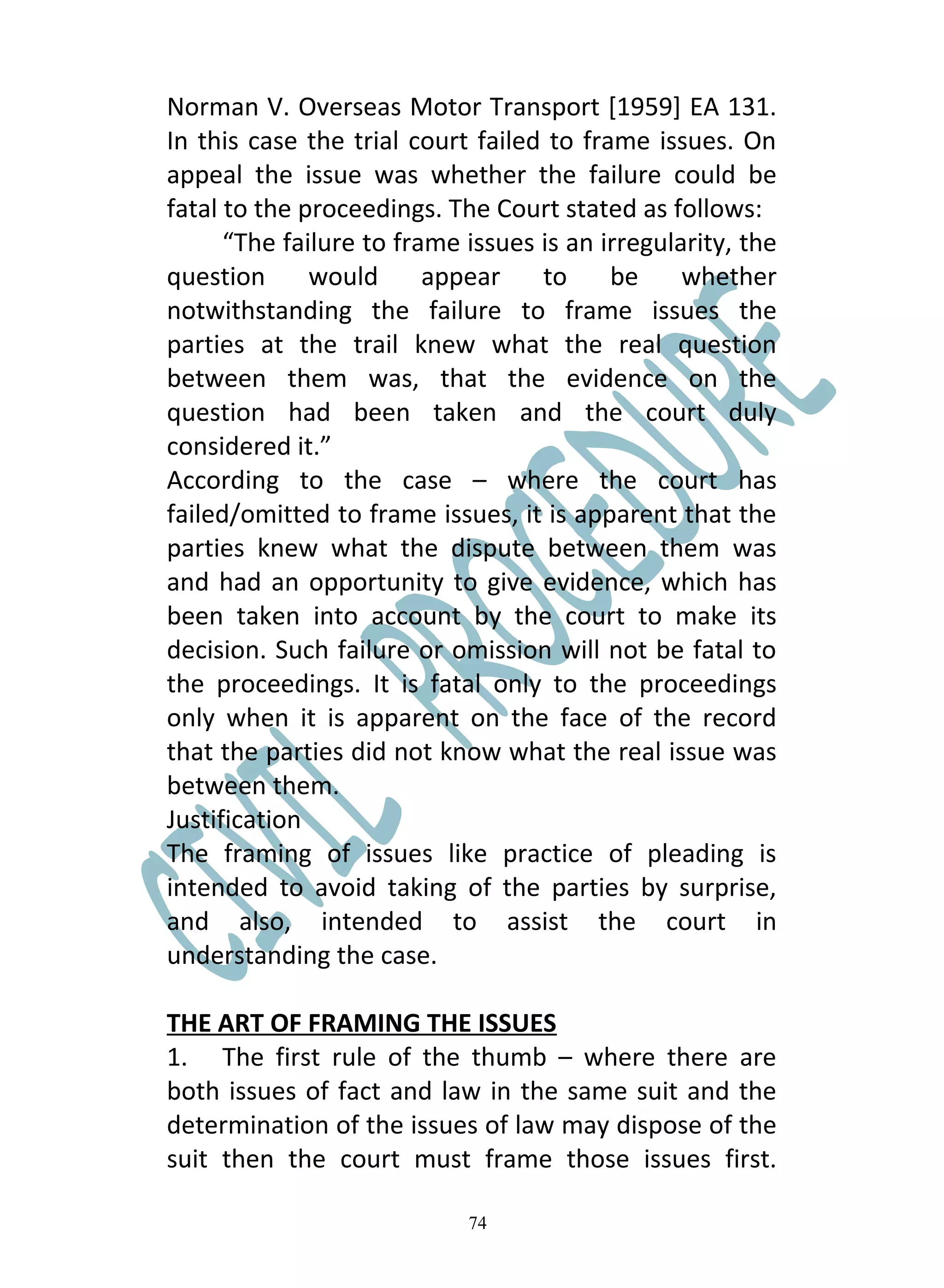 Norman V. Overseas Motor Transport [1959] EA 131.
In this case the trial court failed to frame issues. On
appeal the issue was whether the failure could be
fatal to the proceedings. The Court stated as follows:
      “The failure to frame issues is an irregularity, the
question      would      appear    to     be     whether
notwithstanding the failure to frame issues the
parties at the trail knew what the real question
between them was, that the evidence on the
question had been taken and the court duly
considered it.”
According to the case – where the court has
failed/omitted to frame issues, it is apparent that the
parties knew what the dispute between them was
and had an opportunity to give evidence, which has
been taken into account by the court to make its
decision. Such failure or omission will not be fatal to
the proceedings. It is fatal only to the proceedings
only when it is apparent on the face of the record
that the parties did not know what the real issue was
between them.
Justification
The framing of issues like practice of pleading is
intended to avoid taking of the parties by surprise,
and also, intended to assist the court in
understanding the case.

THE ART OF FRAMING THE ISSUES
1. The first rule of the thumb – where there are
both issues of fact and law in the same suit and the
determination of the issues of law may dispose of the
suit then the court must frame those issues first.

                            74
 