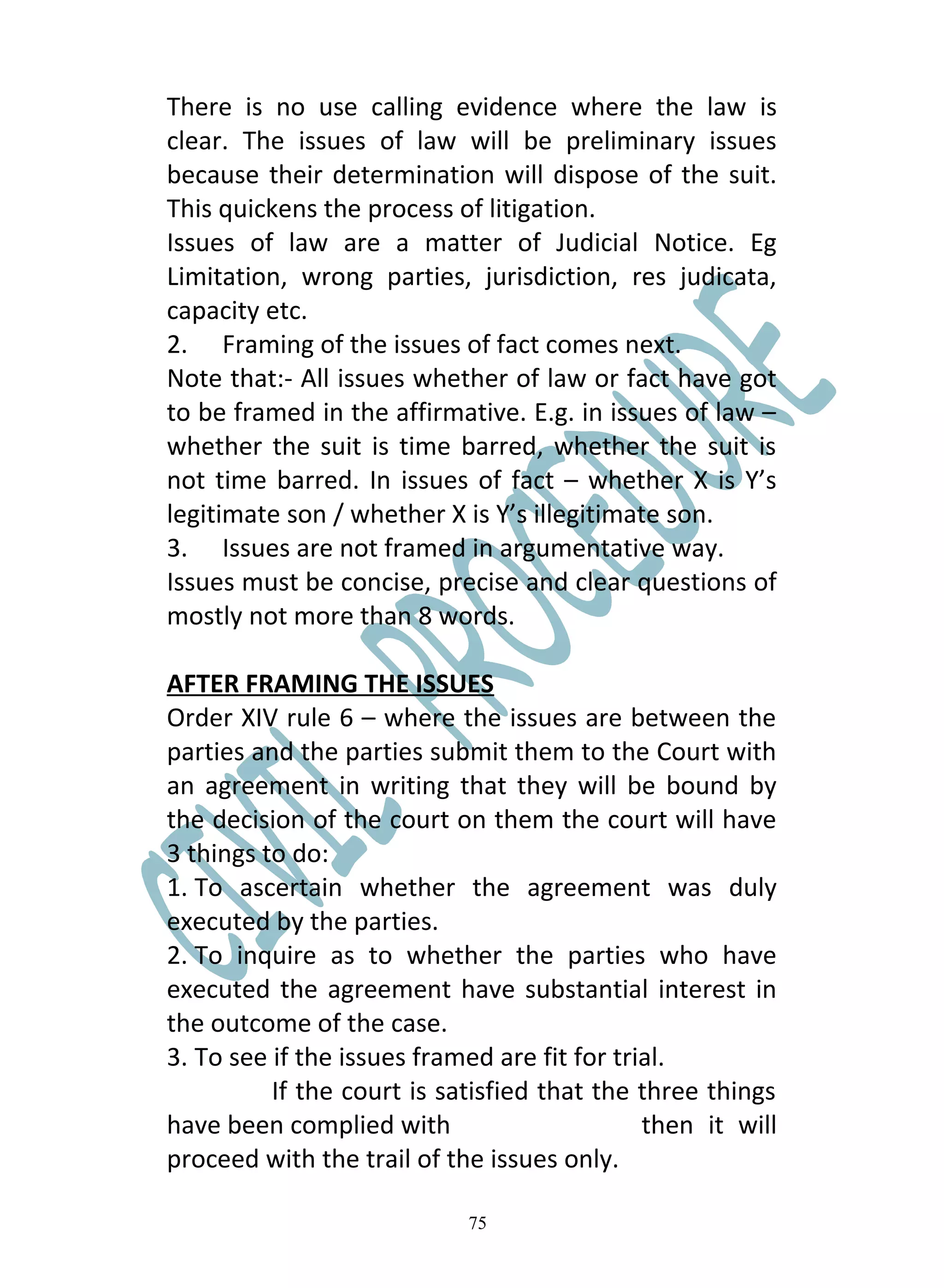 There is no use calling evidence where the law is
clear. The issues of law will be preliminary issues
because their determination will dispose of the suit.
This quickens the process of litigation.
Issues of law are a matter of Judicial Notice. Eg
Limitation, wrong parties, jurisdiction, res judicata,
capacity etc.
2. Framing of the issues of fact comes next.
Note that:- All issues whether of law or fact have got
to be framed in the affirmative. E.g. in issues of law –
whether the suit is time barred, whether the suit is
not time barred. In issues of fact – whether X is Y’s
legitimate son / whether X is Y’s illegitimate son.
3. Issues are not framed in argumentative way.
Issues must be concise, precise and clear questions of
mostly not more than 8 words.

AFTER FRAMING THE ISSUES
Order XIV rule 6 – where the issues are between the
parties and the parties submit them to the Court with
an agreement in writing that they will be bound by
the decision of the court on them the court will have
3 things to do:
1. To ascertain whether the agreement was duly
executed by the parties.
2. To inquire as to whether the parties who have
executed the agreement have substantial interest in
the outcome of the case.
3. To see if the issues framed are fit for trial.
          If the court is satisfied that the three things
have been complied with                       then it will
proceed with the trail of the issues only.

                            75
 