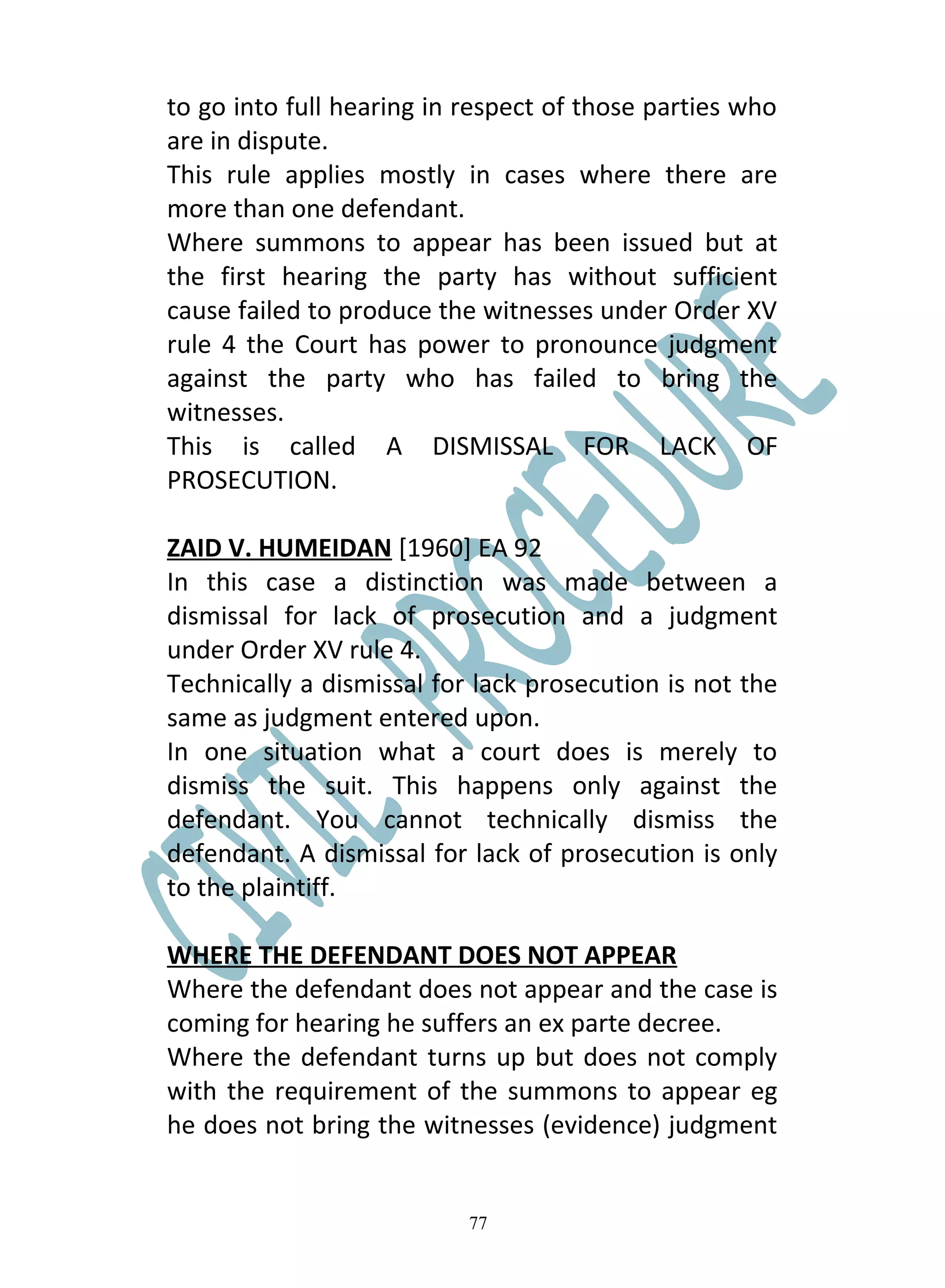 to go into full hearing in respect of those parties who
are in dispute.
This rule applies mostly in cases where there are
more than one defendant.
Where summons to appear has been issued but at
the first hearing the party has without sufficient
cause failed to produce the witnesses under Order XV
rule 4 the Court has power to pronounce judgment
against the party who has failed to bring the
witnesses.
This is called A DISMISSAL FOR LACK OF
PROSECUTION.

ZAID V. HUMEIDAN [1960] EA 92
In this case a distinction was made between a
dismissal for lack of prosecution and a judgment
under Order XV rule 4.
Technically a dismissal for lack prosecution is not the
same as judgment entered upon.
In one situation what a court does is merely to
dismiss the suit. This happens only against the
defendant. You cannot technically dismiss the
defendant. A dismissal for lack of prosecution is only
to the plaintiff.

WHERE THE DEFENDANT DOES NOT APPEAR
Where the defendant does not appear and the case is
coming for hearing he suffers an ex parte decree.
Where the defendant turns up but does not comply
with the requirement of the summons to appear eg
he does not bring the witnesses (evidence) judgment


                           77
 