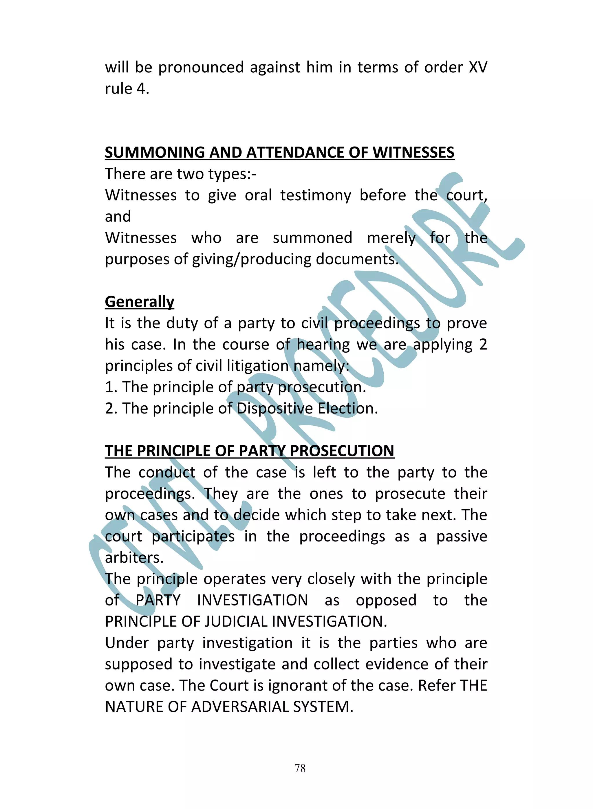 will be pronounced against him in terms of order XV
rule 4.


SUMMONING AND ATTENDANCE OF WITNESSES
There are two types:-
Witnesses to give oral testimony before the court,
and
Witnesses who are summoned merely for the
purposes of giving/producing documents.

Generally
It is the duty of a party to civil proceedings to prove
his case. In the course of hearing we are applying 2
principles of civil litigation namely:
1. The principle of party prosecution.
2. The principle of Dispositive Election.

THE PRINCIPLE OF PARTY PROSECUTION
The conduct of the case is left to the party to the
proceedings. They are the ones to prosecute their
own cases and to decide which step to take next. The
court participates in the proceedings as a passive
arbiters.
The principle operates very closely with the principle
of PARTY INVESTIGATION as opposed to the
PRINCIPLE OF JUDICIAL INVESTIGATION.
Under party investigation it is the parties who are
supposed to investigate and collect evidence of their
own case. The Court is ignorant of the case. Refer THE
NATURE OF ADVERSARIAL SYSTEM.


                           78
 