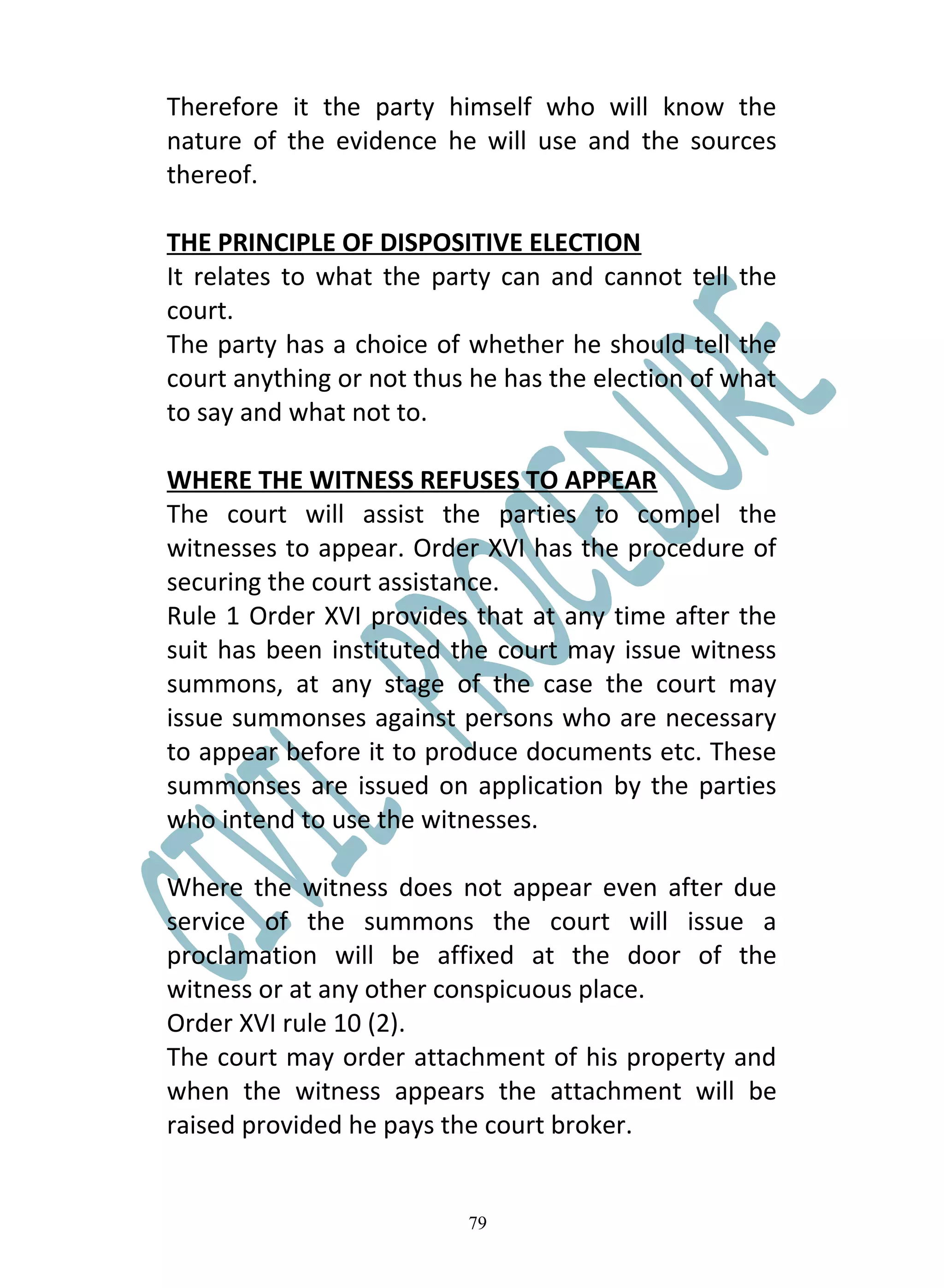 Therefore it the party himself who will know the
nature of the evidence he will use and the sources
thereof.

THE PRINCIPLE OF DISPOSITIVE ELECTION
It relates to what the party can and cannot tell the
court.
The party has a choice of whether he should tell the
court anything or not thus he has the election of what
to say and what not to.

WHERE THE WITNESS REFUSES TO APPEAR
The court will assist the parties to compel the
witnesses to appear. Order XVI has the procedure of
securing the court assistance.
Rule 1 Order XVI provides that at any time after the
suit has been instituted the court may issue witness
summons, at any stage of the case the court may
issue summonses against persons who are necessary
to appear before it to produce documents etc. These
summonses are issued on application by the parties
who intend to use the witnesses.

Where the witness does not appear even after due
service of the summons the court will issue a
proclamation will be affixed at the door of the
witness or at any other conspicuous place.
Order XVI rule 10 (2).
The court may order attachment of his property and
when the witness appears the attachment will be
raised provided he pays the court broker.


                          79
 