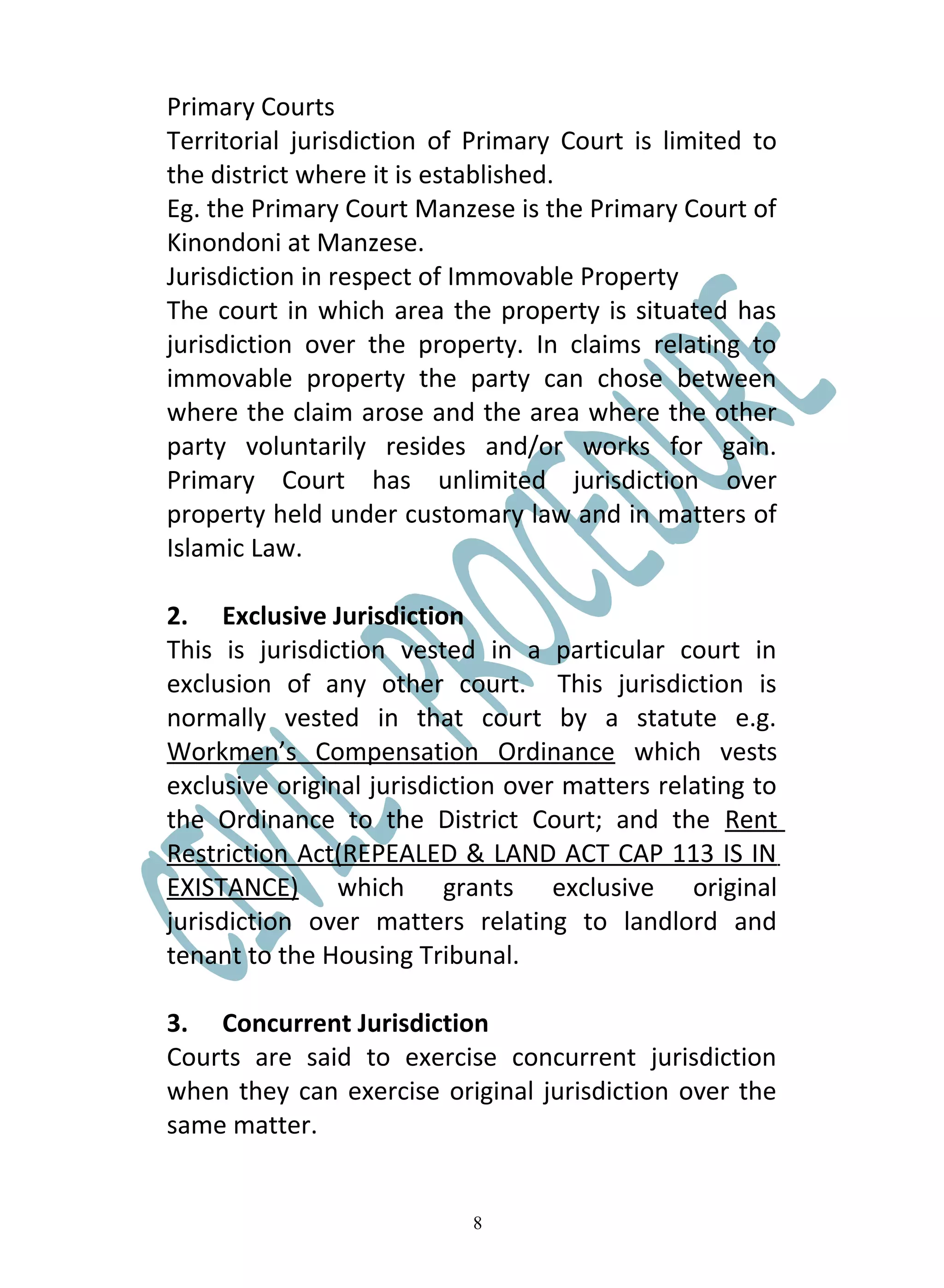Primary Courts
Territorial jurisdiction of Primary Court is limited to
the district where it is established.
Eg. the Primary Court Manzese is the Primary Court of
Kinondoni at Manzese.
Jurisdiction in respect of Immovable Property
The court in which area the property is situated has
jurisdiction over the property. In claims relating to
immovable property the party can chose between
where the claim arose and the area where the other
party voluntarily resides and/or works for gain.
Primary Court has unlimited jurisdiction over
property held under customary law and in matters of
Islamic Law.

2. Exclusive Jurisdiction
This is jurisdiction vested in a particular court in
exclusion of any other court. This jurisdiction is
normally vested in that court by a statute e.g.
Workmen’s Compensation Ordinance which vests
exclusive original jurisdiction over matters relating to
the Ordinance to the District Court; and the Rent
Restriction Act(REPEALED & LAND ACT CAP 113 IS IN
EXISTANCE) which grants exclusive original
jurisdiction over matters relating to landlord and
tenant to the Housing Tribunal.

3. Concurrent Jurisdiction
Courts are said to exercise concurrent jurisdiction
when they can exercise original jurisdiction over the
same matter.


                            8
 