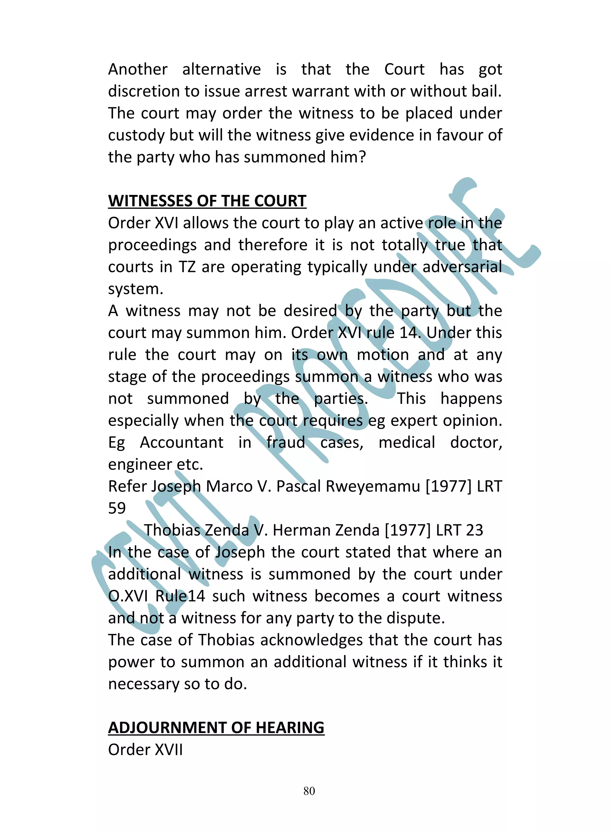 Another alternative is that the Court has got
discretion to issue arrest warrant with or without bail.
The court may order the witness to be placed under
custody but will the witness give evidence in favour of
the party who has summoned him?

WITNESSES OF THE COURT
Order XVI allows the court to play an active role in the
proceedings and therefore it is not totally true that
courts in TZ are operating typically under adversarial
system.
A witness may not be desired by the party but the
court may summon him. Order XVI rule 14. Under this
rule the court may on its own motion and at any
stage of the proceedings summon a witness who was
not summoned by the parties.            This happens
especially when the court requires eg expert opinion.
Eg Accountant in fraud cases, medical doctor,
engineer etc.
Refer Joseph Marco V. Pascal Rweyemamu [1977] LRT
59
     Thobias Zenda V. Herman Zenda [1977] LRT 23
In the case of Joseph the court stated that where an
additional witness is summoned by the court under
O.XVI Rule14 such witness becomes a court witness
and not a witness for any party to the dispute.
The case of Thobias acknowledges that the court has
power to summon an additional witness if it thinks it
necessary so to do.

ADJOURNMENT OF HEARING
Order XVII

                           80
 