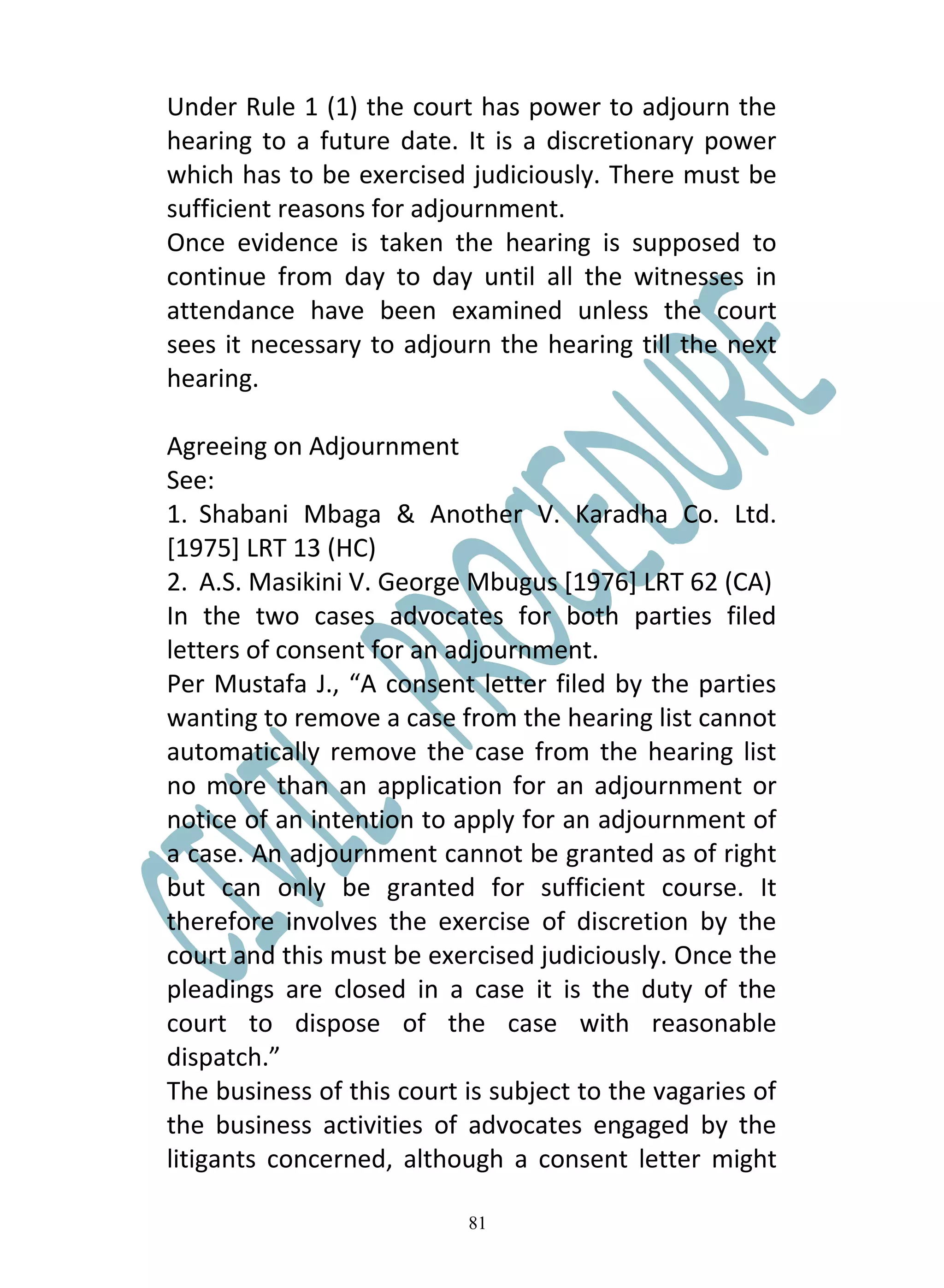 Under Rule 1 (1) the court has power to adjourn the
hearing to a future date. It is a discretionary power
which has to be exercised judiciously. There must be
sufficient reasons for adjournment.
Once evidence is taken the hearing is supposed to
continue from day to day until all the witnesses in
attendance have been examined unless the court
sees it necessary to adjourn the hearing till the next
hearing.

Agreeing on Adjournment
See:
1. Shabani Mbaga & Another V. Karadha Co. Ltd.
[1975] LRT 13 (HC)
2. A.S. Masikini V. George Mbugus [1976] LRT 62 (CA)
In the two cases advocates for both parties filed
letters of consent for an adjournment.
Per Mustafa J., “A consent letter filed by the parties
wanting to remove a case from the hearing list cannot
automatically remove the case from the hearing list
no more than an application for an adjournment or
notice of an intention to apply for an adjournment of
a case. An adjournment cannot be granted as of right
but can only be granted for sufficient course. It
therefore involves the exercise of discretion by the
court and this must be exercised judiciously. Once the
pleadings are closed in a case it is the duty of the
court to dispose of the case with reasonable
dispatch.”
The business of this court is subject to the vagaries of
the business activities of advocates engaged by the
litigants concerned, although a consent letter might

                           81
 