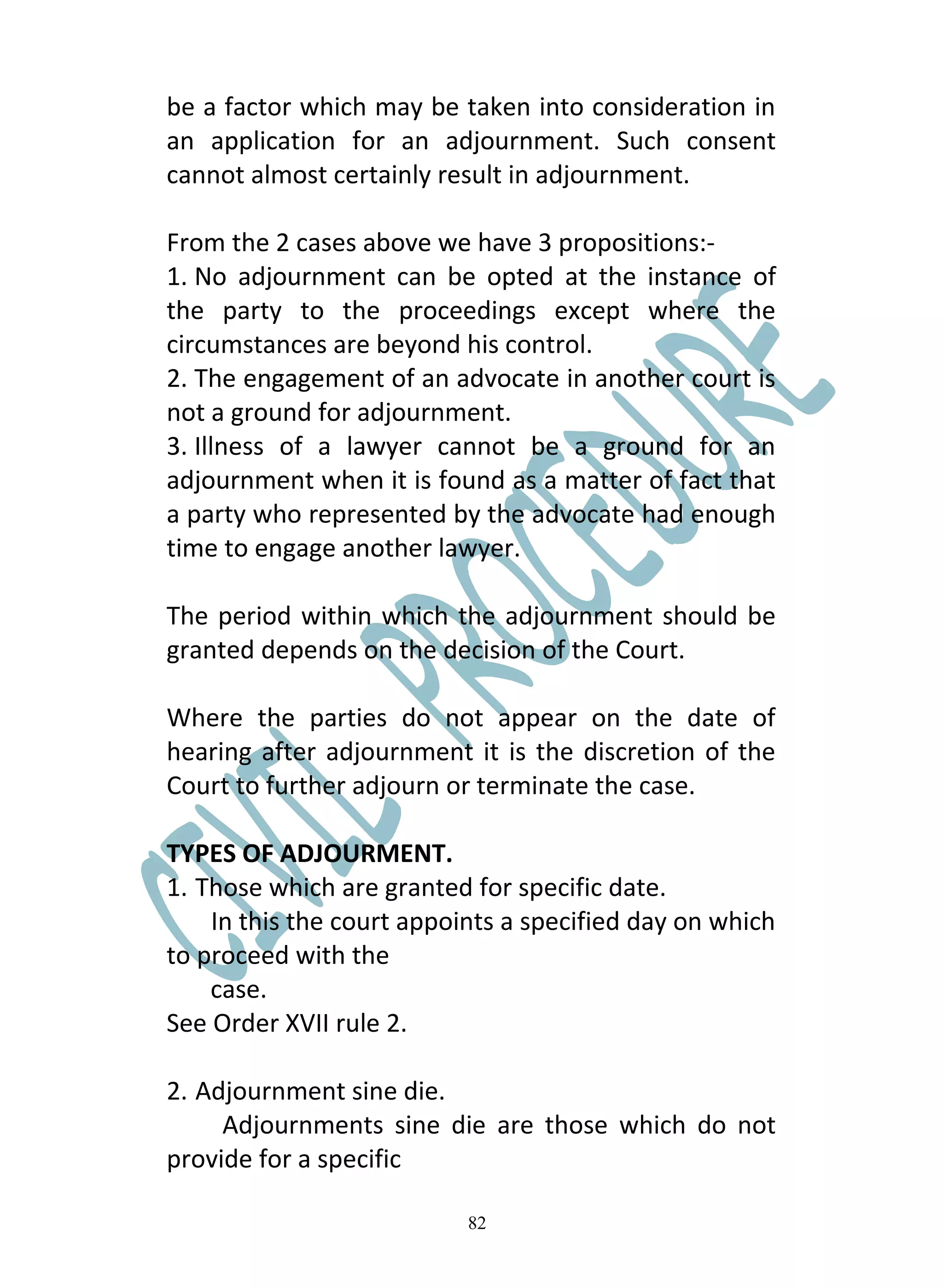 be a factor which may be taken into consideration in
an application for an adjournment. Such consent
cannot almost certainly result in adjournment.

From the 2 cases above we have 3 propositions:-
1. No adjournment can be opted at the instance of
the party to the proceedings except where the
circumstances are beyond his control.
2. The engagement of an advocate in another court is
not a ground for adjournment.
3. Illness of a lawyer cannot be a ground for an
adjournment when it is found as a matter of fact that
a party who represented by the advocate had enough
time to engage another lawyer.

The period within which the adjournment should be
granted depends on the decision of the Court.

Where the parties do not appear on the date of
hearing after adjournment it is the discretion of the
Court to further adjourn or terminate the case.

TYPES OF ADJOURMENT.
1. Those which are granted for specific date.
    In this the court appoints a specified day on which
to proceed with the
    case.
See Order XVII rule 2.

2. Adjournment sine die.
     Adjournments sine die are those which do not
provide for a specific

                           82
 