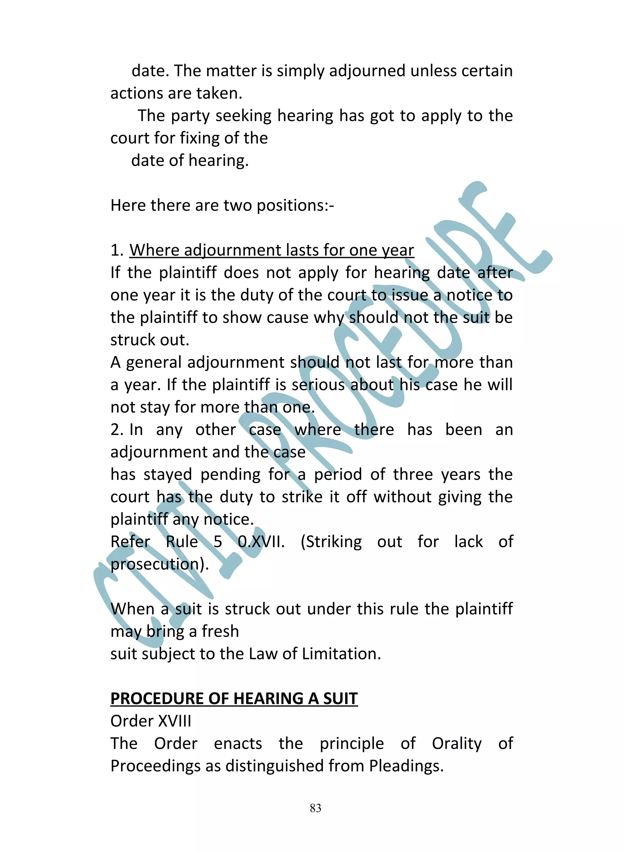 date. The matter is simply adjourned unless certain
actions are taken.
    The party seeking hearing has got to apply to the
court for fixing of the
   date of hearing.

Here there are two positions:-

1. Where adjournment lasts for one year
If the plaintiff does not apply for hearing date after
one year it is the duty of the court to issue a notice to
the plaintiff to show cause why should not the suit be
struck out.
A general adjournment should not last for more than
a year. If the plaintiff is serious about his case he will
not stay for more than one.
2. In any other case where there has been an
adjournment and the case
has stayed pending for a period of three years the
court has the duty to strike it off without giving the
plaintiff any notice.
Refer Rule 5 0.XVII. (Striking out for lack of
prosecution).

When a suit is struck out under this rule the plaintiff
may bring a fresh
suit subject to the Law of Limitation.

PROCEDURE OF HEARING A SUIT
Order XVIII
The Order enacts the principle of Orality of
Proceedings as distinguished from Pleadings.

                            83
 