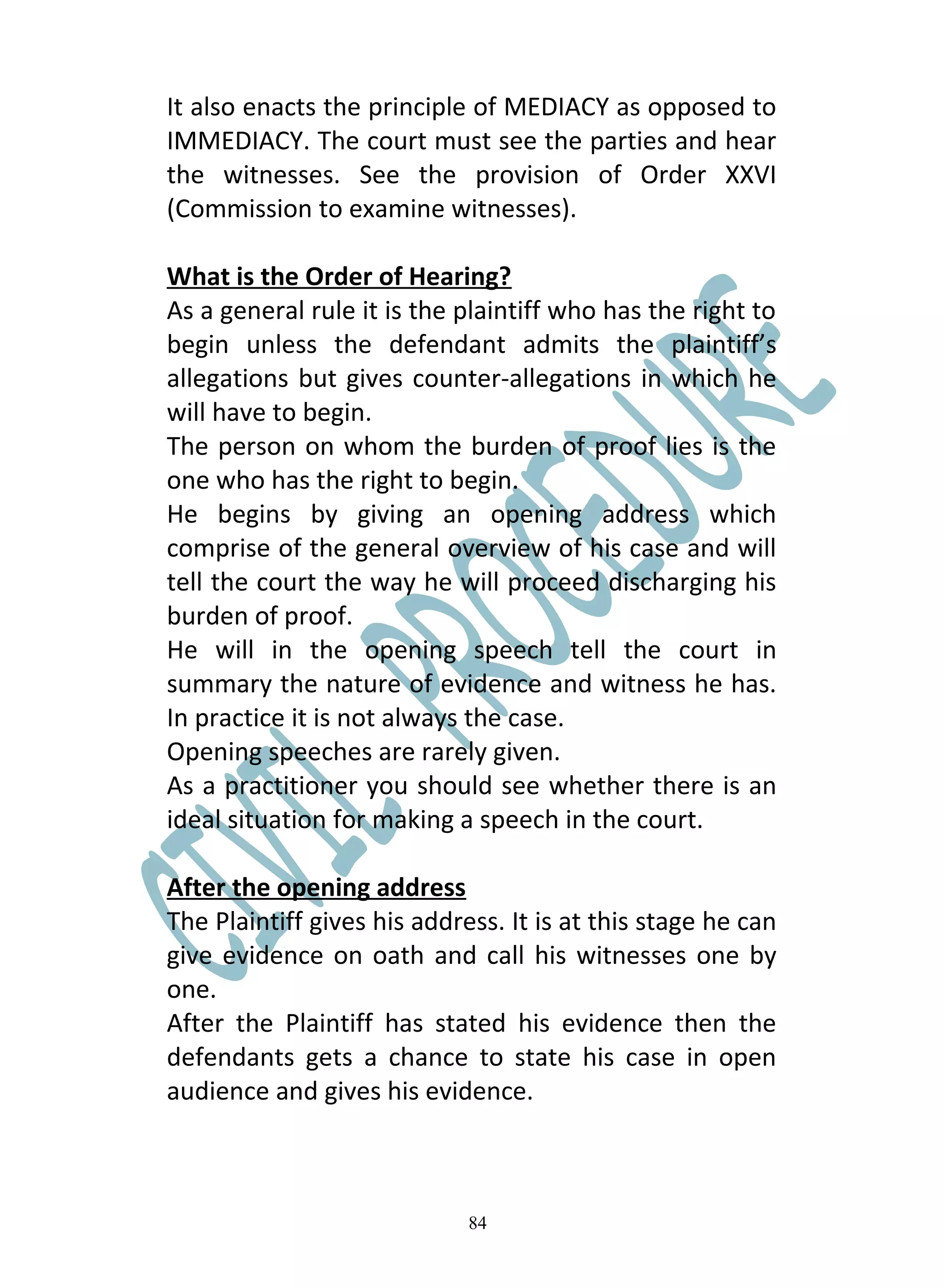 It also enacts the principle of MEDIACY as opposed to
IMMEDIACY. The court must see the parties and hear
the witnesses. See the provision of Order XXVI
(Commission to examine witnesses).

What is the Order of Hearing?
As a general rule it is the plaintiff who has the right to
begin unless the defendant admits the plaintiff’s
allegations but gives counter-allegations in which he
will have to begin.
The person on whom the burden of proof lies is the
one who has the right to begin.
He begins by giving an opening address which
comprise of the general overview of his case and will
tell the court the way he will proceed discharging his
burden of proof.
He will in the opening speech tell the court in
summary the nature of evidence and witness he has.
In practice it is not always the case.
Opening speeches are rarely given.
As a practitioner you should see whether there is an
ideal situation for making a speech in the court.

After the opening address
The Plaintiff gives his address. It is at this stage he can
give evidence on oath and call his witnesses one by
one.
After the Plaintiff has stated his evidence then the
defendants gets a chance to state his case in open
audience and gives his evidence.



                             84
 