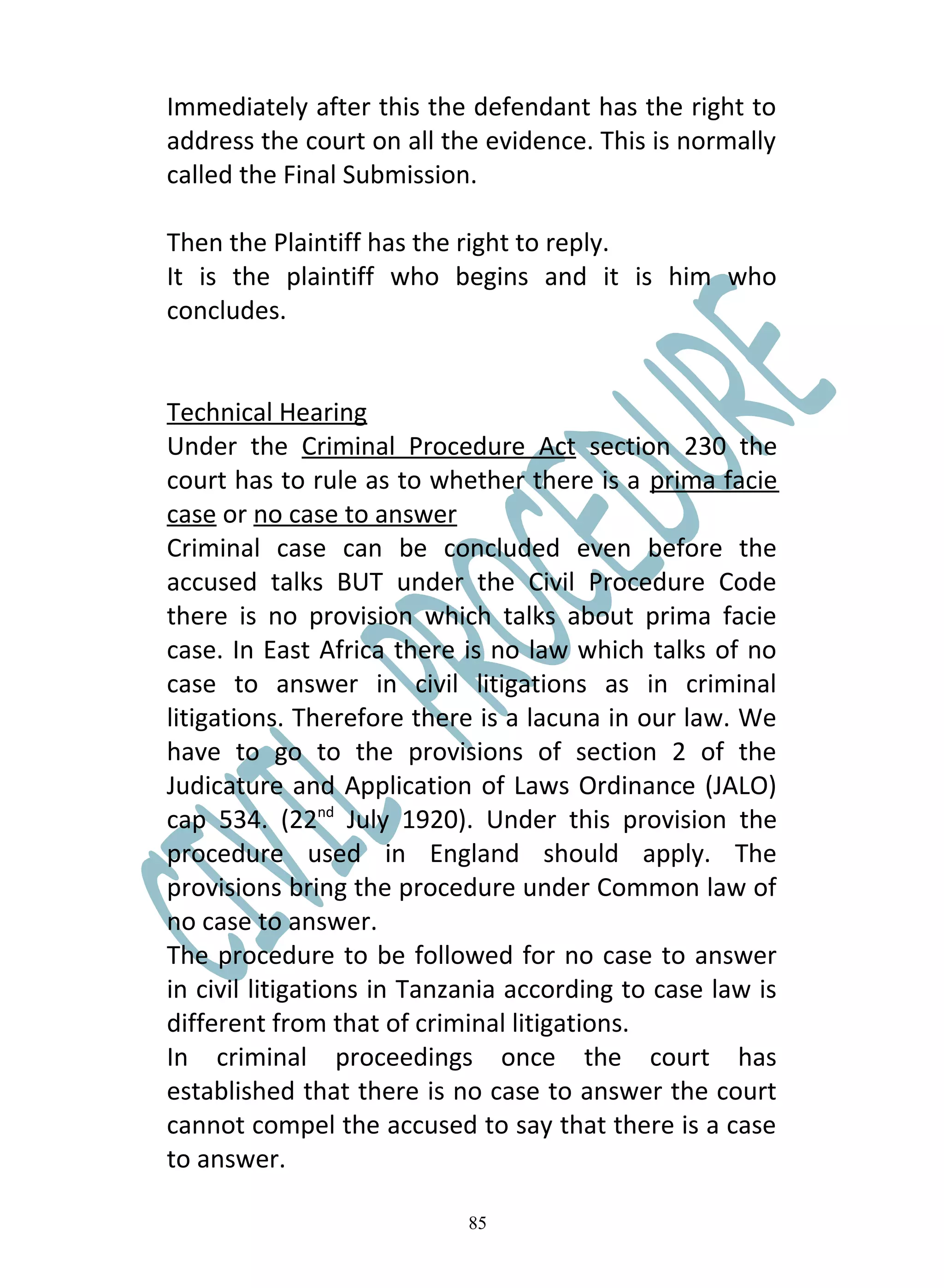 Immediately after this the defendant has the right to
address the court on all the evidence. This is normally
called the Final Submission.

Then the Plaintiff has the right to reply.
It is the plaintiff who begins and it is him who
concludes.


Technical Hearing
Under the Criminal Procedure Act section 230 the
court has to rule as to whether there is a prima facie
case or no case to answer
Criminal case can be concluded even before the
accused talks BUT under the Civil Procedure Code
there is no provision which talks about prima facie
case. In East Africa there is no law which talks of no
case to answer in civil litigations as in criminal
litigations. Therefore there is a lacuna in our law. We
have to go to the provisions of section 2 of the
Judicature and Application of Laws Ordinance (JALO)
cap 534. (22nd July 1920). Under this provision the
procedure used in England should apply. The
provisions bring the procedure under Common law of
no case to answer.
The procedure to be followed for no case to answer
in civil litigations in Tanzania according to case law is
different from that of criminal litigations.
In criminal proceedings once the court has
established that there is no case to answer the court
cannot compel the accused to say that there is a case
to answer.

                            85
 